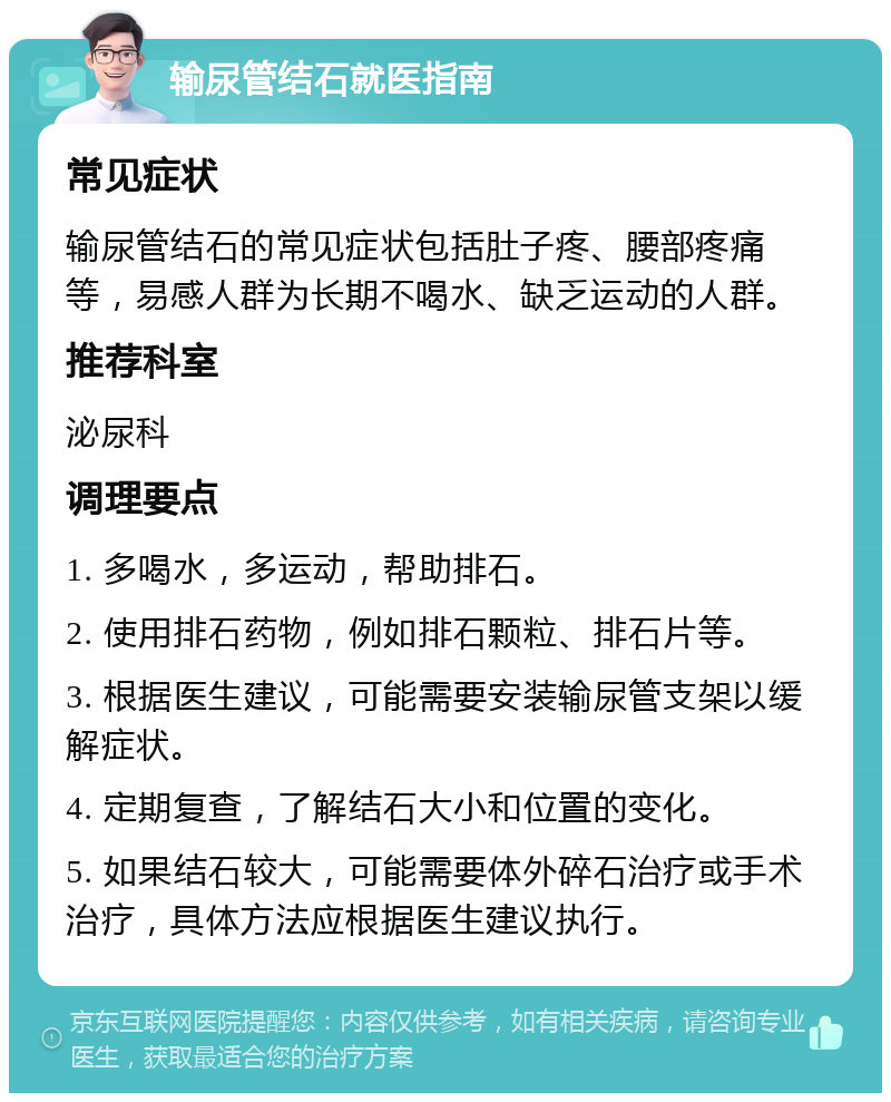 输尿管结石就医指南 常见症状 输尿管结石的常见症状包括肚子疼、腰部疼痛等，易感人群为长期不喝水、缺乏运动的人群。 推荐科室 泌尿科 调理要点 1. 多喝水，多运动，帮助排石。 2. 使用排石药物，例如排石颗粒、排石片等。 3. 根据医生建议，可能需要安装输尿管支架以缓解症状。 4. 定期复查，了解结石大小和位置的变化。 5. 如果结石较大，可能需要体外碎石治疗或手术治疗，具体方法应根据医生建议执行。