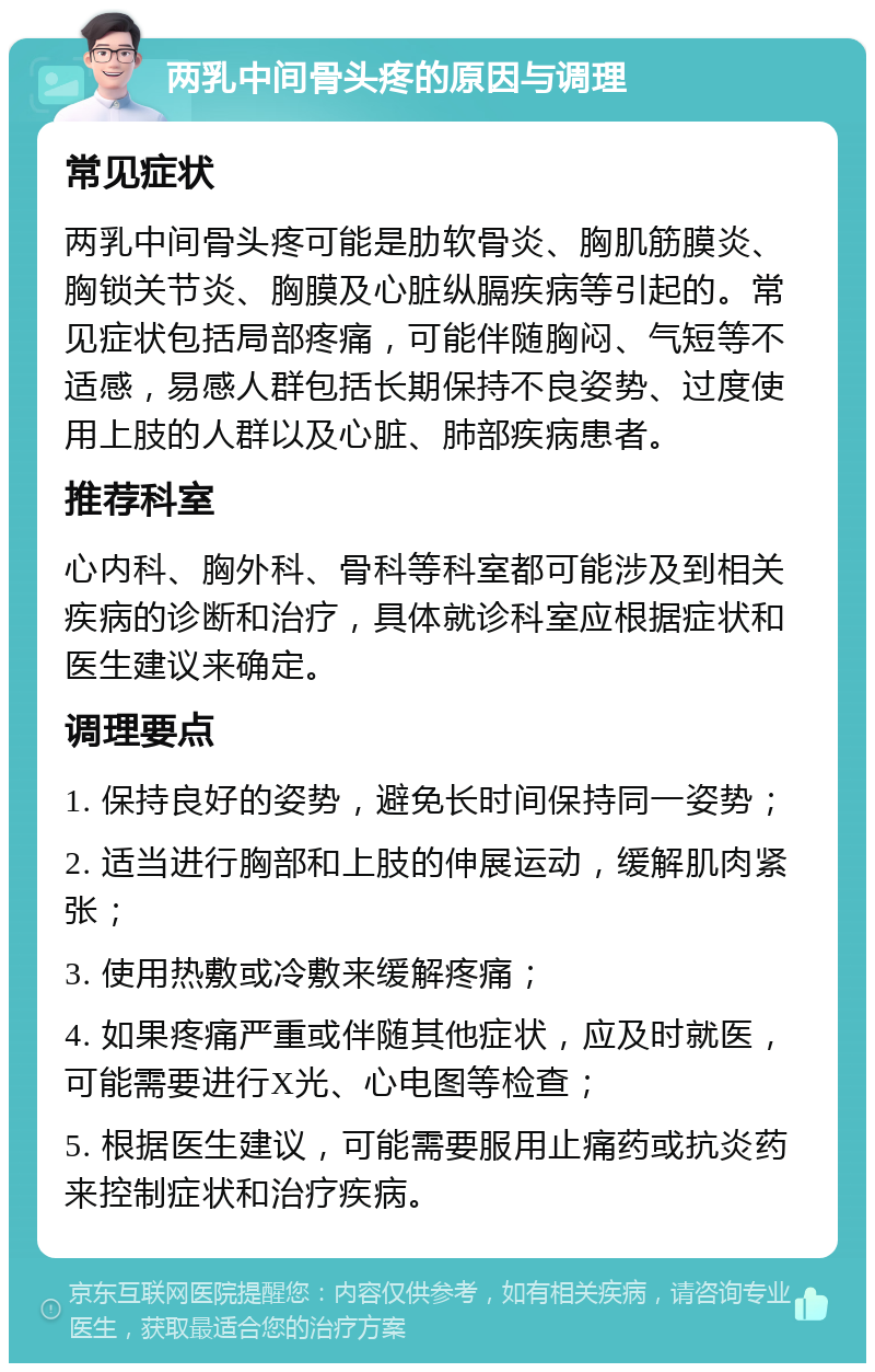 两乳中间骨头疼的原因与调理 常见症状 两乳中间骨头疼可能是肋软骨炎、胸肌筋膜炎、胸锁关节炎、胸膜及心脏纵膈疾病等引起的。常见症状包括局部疼痛，可能伴随胸闷、气短等不适感，易感人群包括长期保持不良姿势、过度使用上肢的人群以及心脏、肺部疾病患者。 推荐科室 心内科、胸外科、骨科等科室都可能涉及到相关疾病的诊断和治疗，具体就诊科室应根据症状和医生建议来确定。 调理要点 1. 保持良好的姿势，避免长时间保持同一姿势； 2. 适当进行胸部和上肢的伸展运动，缓解肌肉紧张； 3. 使用热敷或冷敷来缓解疼痛； 4. 如果疼痛严重或伴随其他症状，应及时就医，可能需要进行X光、心电图等检查； 5. 根据医生建议，可能需要服用止痛药或抗炎药来控制症状和治疗疾病。