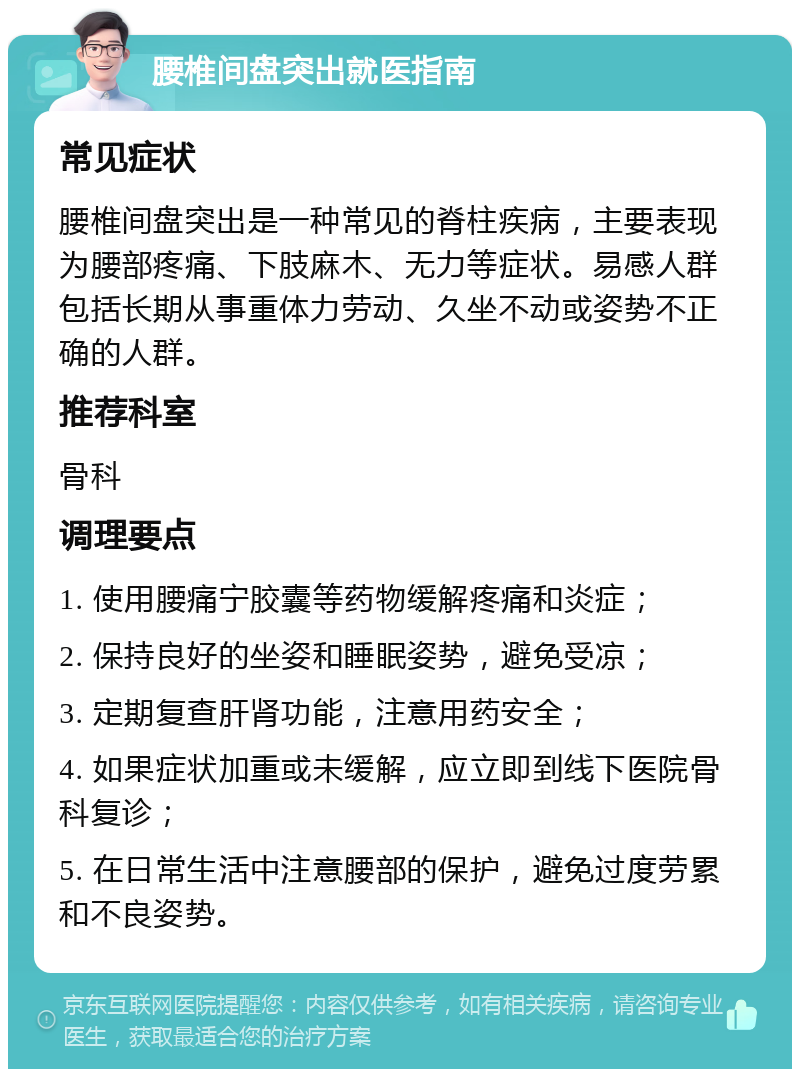 腰椎间盘突出就医指南 常见症状 腰椎间盘突出是一种常见的脊柱疾病，主要表现为腰部疼痛、下肢麻木、无力等症状。易感人群包括长期从事重体力劳动、久坐不动或姿势不正确的人群。 推荐科室 骨科 调理要点 1. 使用腰痛宁胶囊等药物缓解疼痛和炎症； 2. 保持良好的坐姿和睡眠姿势，避免受凉； 3. 定期复查肝肾功能，注意用药安全； 4. 如果症状加重或未缓解，应立即到线下医院骨科复诊； 5. 在日常生活中注意腰部的保护，避免过度劳累和不良姿势。