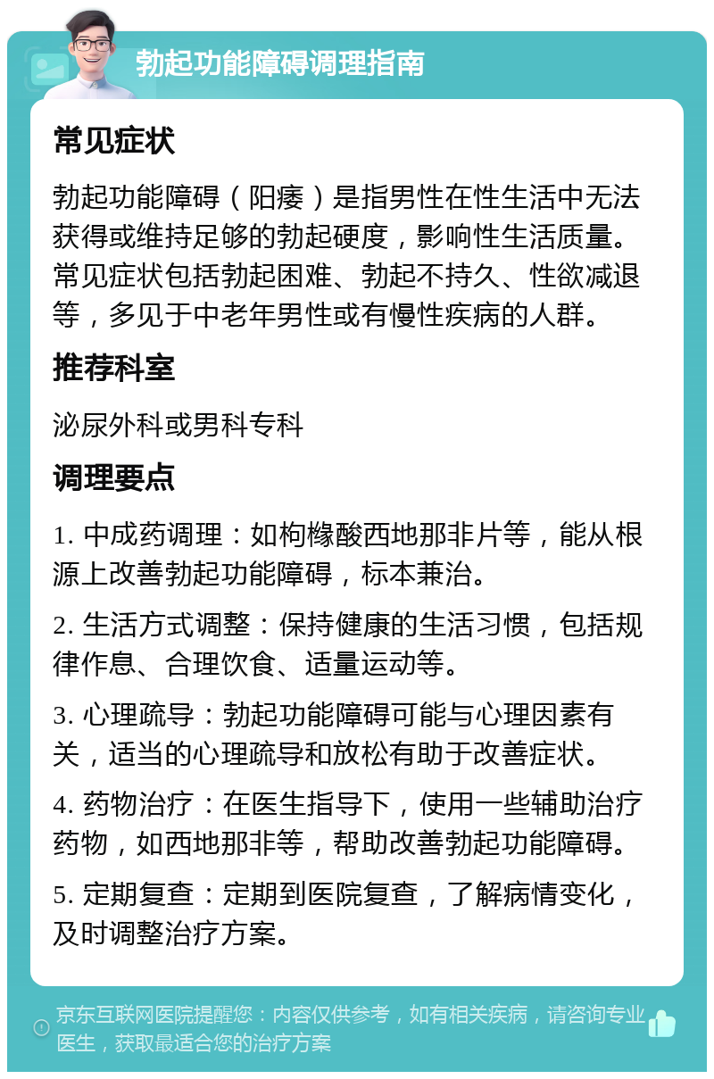 勃起功能障碍调理指南 常见症状 勃起功能障碍（阳痿）是指男性在性生活中无法获得或维持足够的勃起硬度，影响性生活质量。常见症状包括勃起困难、勃起不持久、性欲减退等，多见于中老年男性或有慢性疾病的人群。 推荐科室 泌尿外科或男科专科 调理要点 1. 中成药调理：如枸橼酸西地那非片等，能从根源上改善勃起功能障碍，标本兼治。 2. 生活方式调整：保持健康的生活习惯，包括规律作息、合理饮食、适量运动等。 3. 心理疏导：勃起功能障碍可能与心理因素有关，适当的心理疏导和放松有助于改善症状。 4. 药物治疗：在医生指导下，使用一些辅助治疗药物，如西地那非等，帮助改善勃起功能障碍。 5. 定期复查：定期到医院复查，了解病情变化，及时调整治疗方案。