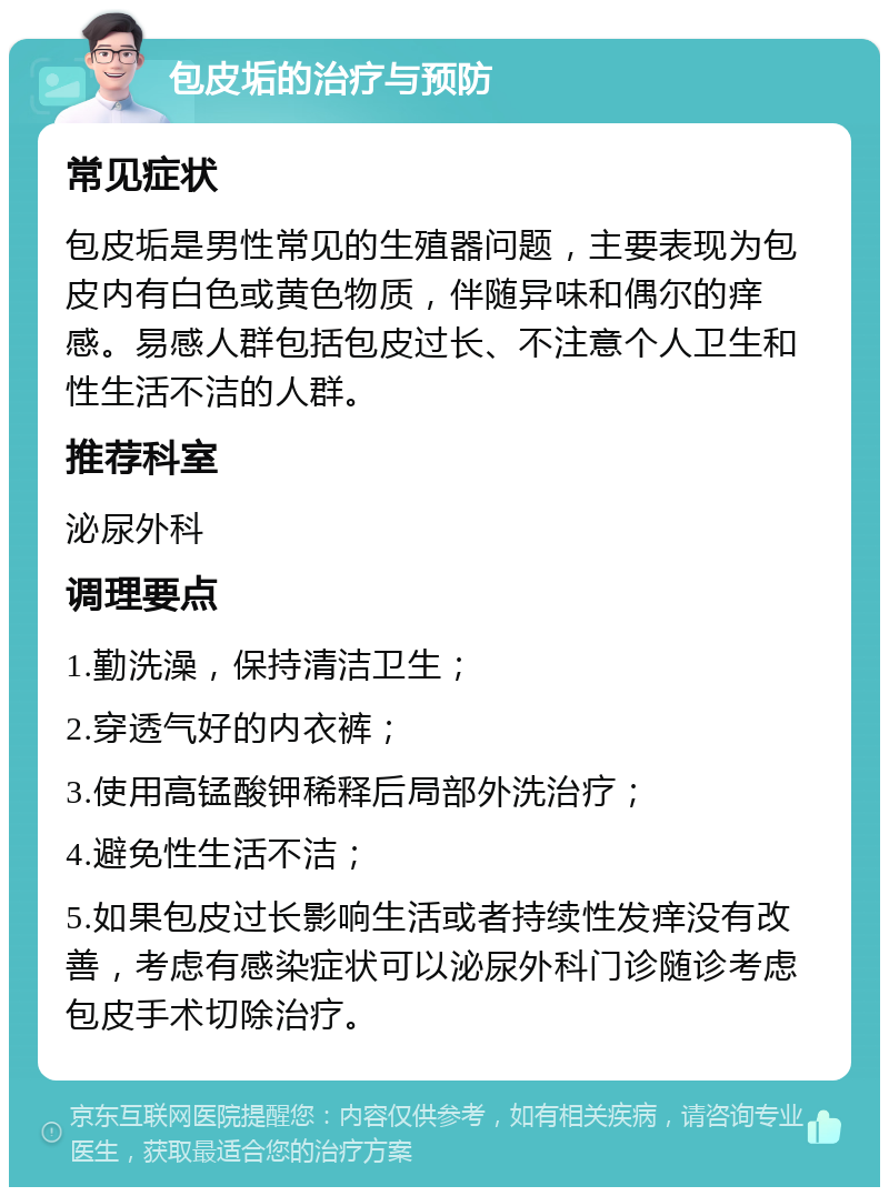 包皮垢的治疗与预防 常见症状 包皮垢是男性常见的生殖器问题，主要表现为包皮内有白色或黄色物质，伴随异味和偶尔的痒感。易感人群包括包皮过长、不注意个人卫生和性生活不洁的人群。 推荐科室 泌尿外科 调理要点 1.勤洗澡，保持清洁卫生； 2.穿透气好的内衣裤； 3.使用高锰酸钾稀释后局部外洗治疗； 4.避免性生活不洁； 5.如果包皮过长影响生活或者持续性发痒没有改善，考虑有感染症状可以泌尿外科门诊随诊考虑包皮手术切除治疗。