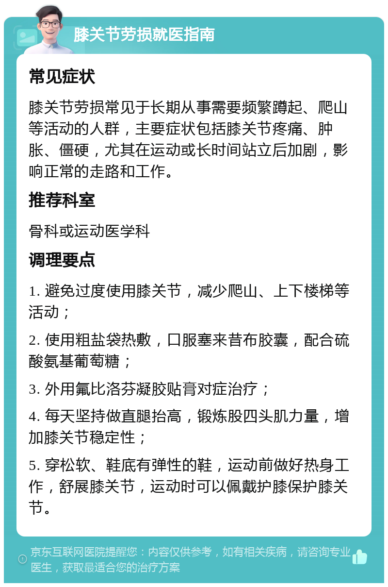 膝关节劳损就医指南 常见症状 膝关节劳损常见于长期从事需要频繁蹲起、爬山等活动的人群，主要症状包括膝关节疼痛、肿胀、僵硬，尤其在运动或长时间站立后加剧，影响正常的走路和工作。 推荐科室 骨科或运动医学科 调理要点 1. 避免过度使用膝关节，减少爬山、上下楼梯等活动； 2. 使用粗盐袋热敷，口服塞来昔布胶囊，配合硫酸氨基葡萄糖； 3. 外用氟比洛芬凝胶贴膏对症治疗； 4. 每天坚持做直腿抬高，锻炼股四头肌力量，增加膝关节稳定性； 5. 穿松软、鞋底有弹性的鞋，运动前做好热身工作，舒展膝关节，运动时可以佩戴护膝保护膝关节。