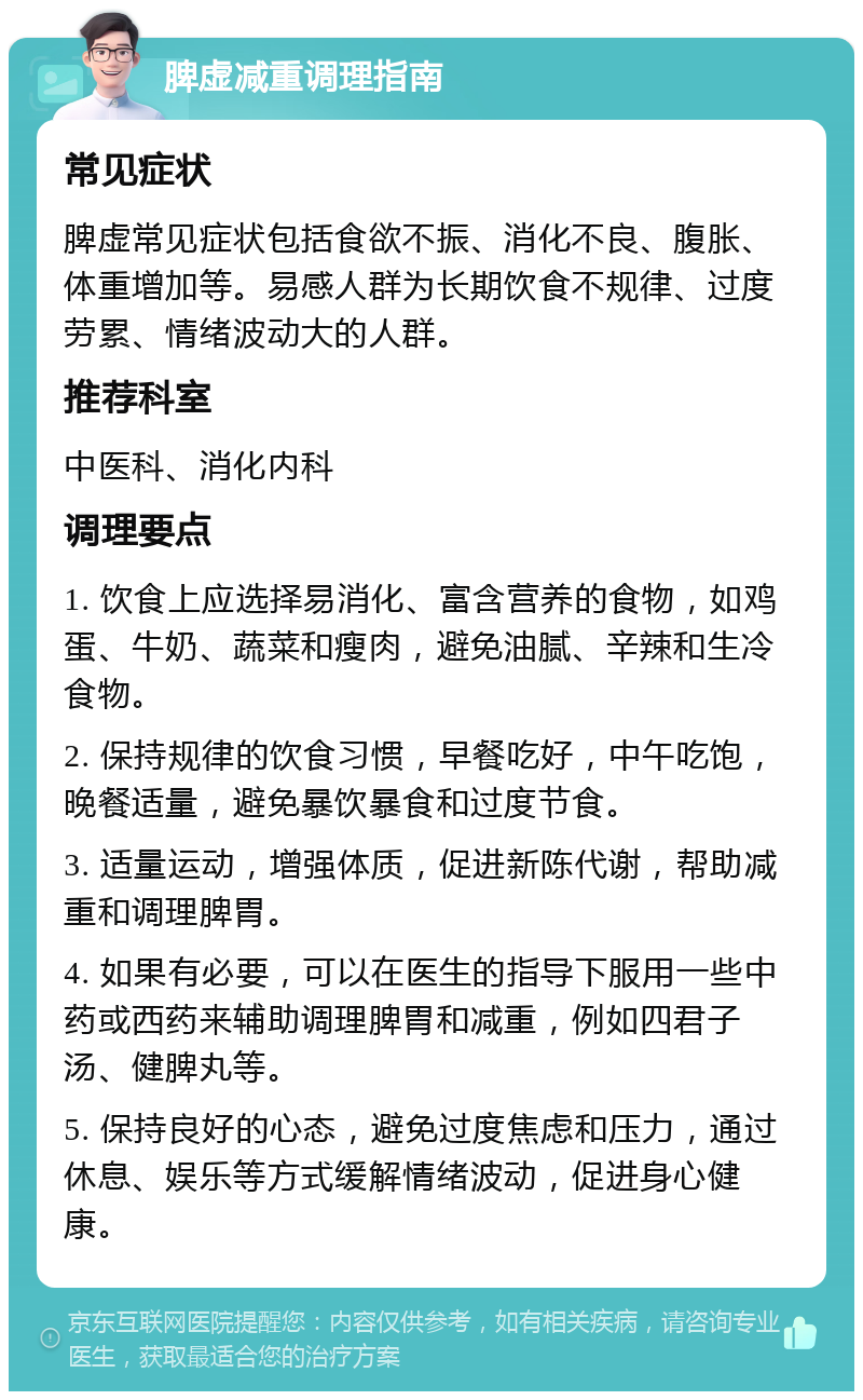 脾虚减重调理指南 常见症状 脾虚常见症状包括食欲不振、消化不良、腹胀、体重增加等。易感人群为长期饮食不规律、过度劳累、情绪波动大的人群。 推荐科室 中医科、消化内科 调理要点 1. 饮食上应选择易消化、富含营养的食物，如鸡蛋、牛奶、蔬菜和瘦肉，避免油腻、辛辣和生冷食物。 2. 保持规律的饮食习惯，早餐吃好，中午吃饱，晚餐适量，避免暴饮暴食和过度节食。 3. 适量运动，增强体质，促进新陈代谢，帮助减重和调理脾胃。 4. 如果有必要，可以在医生的指导下服用一些中药或西药来辅助调理脾胃和减重，例如四君子汤、健脾丸等。 5. 保持良好的心态，避免过度焦虑和压力，通过休息、娱乐等方式缓解情绪波动，促进身心健康。