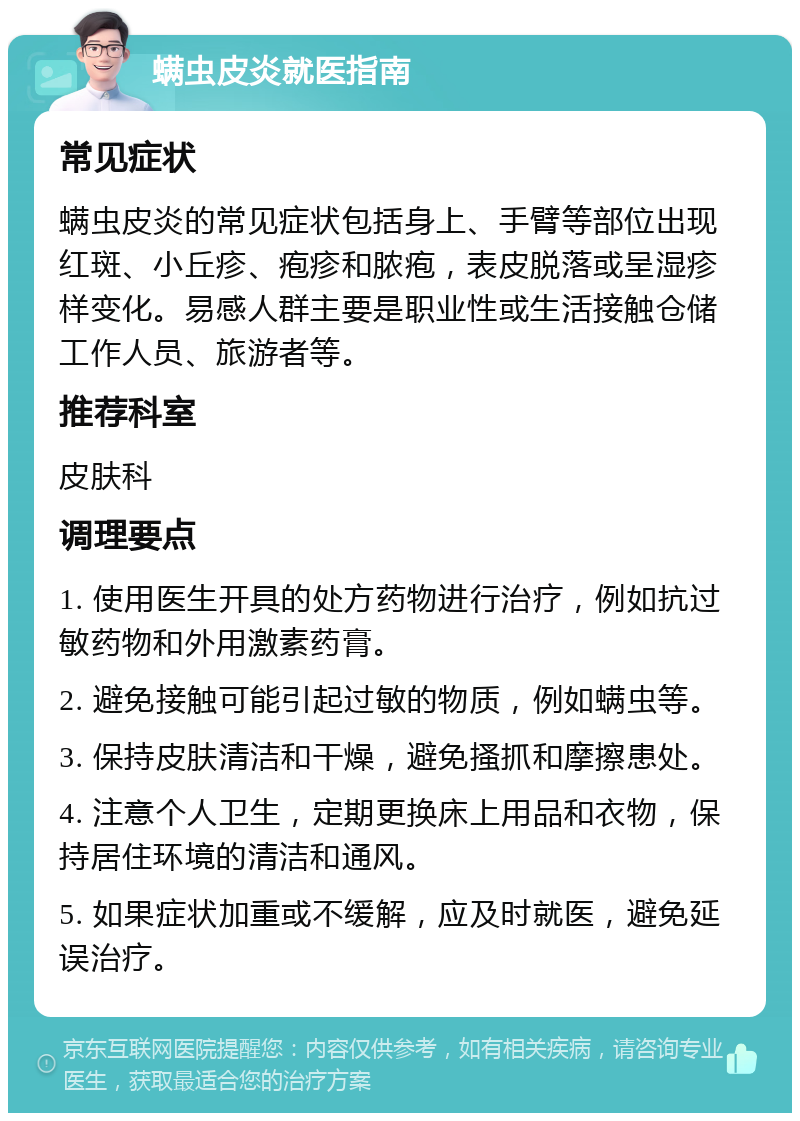 螨虫皮炎就医指南 常见症状 螨虫皮炎的常见症状包括身上、手臂等部位出现红斑、小丘疹、疱疹和脓疱，表皮脱落或呈湿疹样变化。易感人群主要是职业性或生活接触仓储工作人员、旅游者等。 推荐科室 皮肤科 调理要点 1. 使用医生开具的处方药物进行治疗，例如抗过敏药物和外用激素药膏。 2. 避免接触可能引起过敏的物质，例如螨虫等。 3. 保持皮肤清洁和干燥，避免搔抓和摩擦患处。 4. 注意个人卫生，定期更换床上用品和衣物，保持居住环境的清洁和通风。 5. 如果症状加重或不缓解，应及时就医，避免延误治疗。