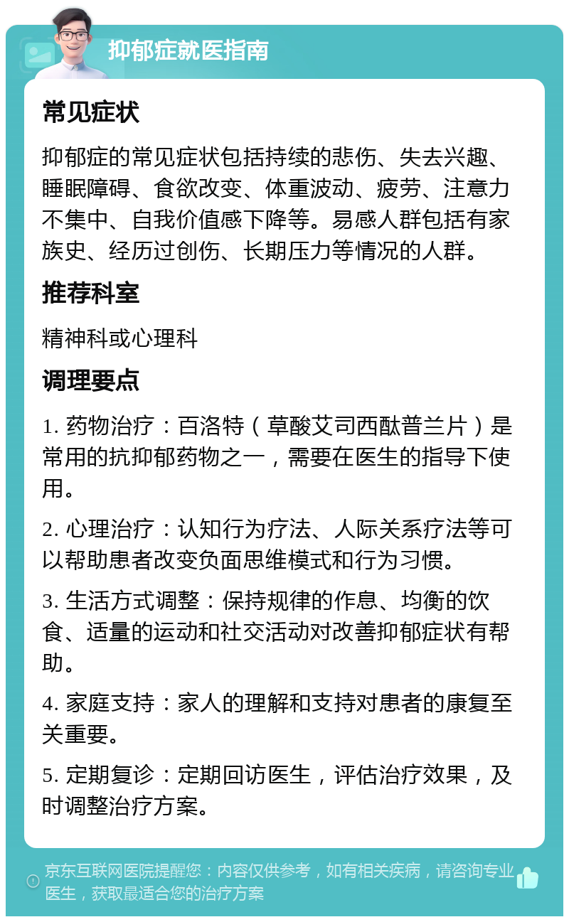 抑郁症就医指南 常见症状 抑郁症的常见症状包括持续的悲伤、失去兴趣、睡眠障碍、食欲改变、体重波动、疲劳、注意力不集中、自我价值感下降等。易感人群包括有家族史、经历过创伤、长期压力等情况的人群。 推荐科室 精神科或心理科 调理要点 1. 药物治疗：百洛特（草酸艾司西酞普兰片）是常用的抗抑郁药物之一，需要在医生的指导下使用。 2. 心理治疗：认知行为疗法、人际关系疗法等可以帮助患者改变负面思维模式和行为习惯。 3. 生活方式调整：保持规律的作息、均衡的饮食、适量的运动和社交活动对改善抑郁症状有帮助。 4. 家庭支持：家人的理解和支持对患者的康复至关重要。 5. 定期复诊：定期回访医生，评估治疗效果，及时调整治疗方案。