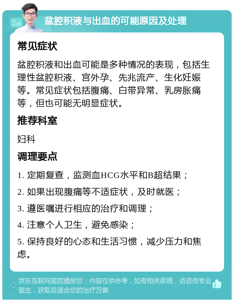 盆腔积液与出血的可能原因及处理 常见症状 盆腔积液和出血可能是多种情况的表现，包括生理性盆腔积液、宫外孕、先兆流产、生化妊娠等。常见症状包括腹痛、白带异常、乳房胀痛等，但也可能无明显症状。 推荐科室 妇科 调理要点 1. 定期复查，监测血HCG水平和B超结果； 2. 如果出现腹痛等不适症状，及时就医； 3. 遵医嘱进行相应的治疗和调理； 4. 注意个人卫生，避免感染； 5. 保持良好的心态和生活习惯，减少压力和焦虑。