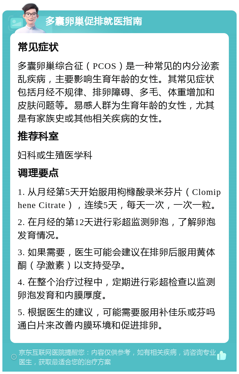 多囊卵巢促排就医指南 常见症状 多囊卵巢综合征（PCOS）是一种常见的内分泌紊乱疾病，主要影响生育年龄的女性。其常见症状包括月经不规律、排卵障碍、多毛、体重增加和皮肤问题等。易感人群为生育年龄的女性，尤其是有家族史或其他相关疾病的女性。 推荐科室 妇科或生殖医学科 调理要点 1. 从月经第5天开始服用枸橼酸录米芬片（Clomiphene Citrate），连续5天，每天一次，一次一粒。 2. 在月经的第12天进行彩超监测卵泡，了解卵泡发育情况。 3. 如果需要，医生可能会建议在排卵后服用黄体酮（孕激素）以支持受孕。 4. 在整个治疗过程中，定期进行彩超检查以监测卵泡发育和内膜厚度。 5. 根据医生的建议，可能需要服用补佳乐或芬吗通白片来改善内膜环境和促进排卵。