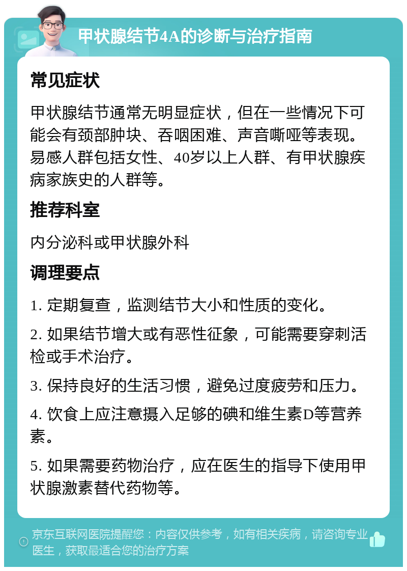 甲状腺结节4A的诊断与治疗指南 常见症状 甲状腺结节通常无明显症状，但在一些情况下可能会有颈部肿块、吞咽困难、声音嘶哑等表现。易感人群包括女性、40岁以上人群、有甲状腺疾病家族史的人群等。 推荐科室 内分泌科或甲状腺外科 调理要点 1. 定期复查，监测结节大小和性质的变化。 2. 如果结节增大或有恶性征象，可能需要穿刺活检或手术治疗。 3. 保持良好的生活习惯，避免过度疲劳和压力。 4. 饮食上应注意摄入足够的碘和维生素D等营养素。 5. 如果需要药物治疗，应在医生的指导下使用甲状腺激素替代药物等。