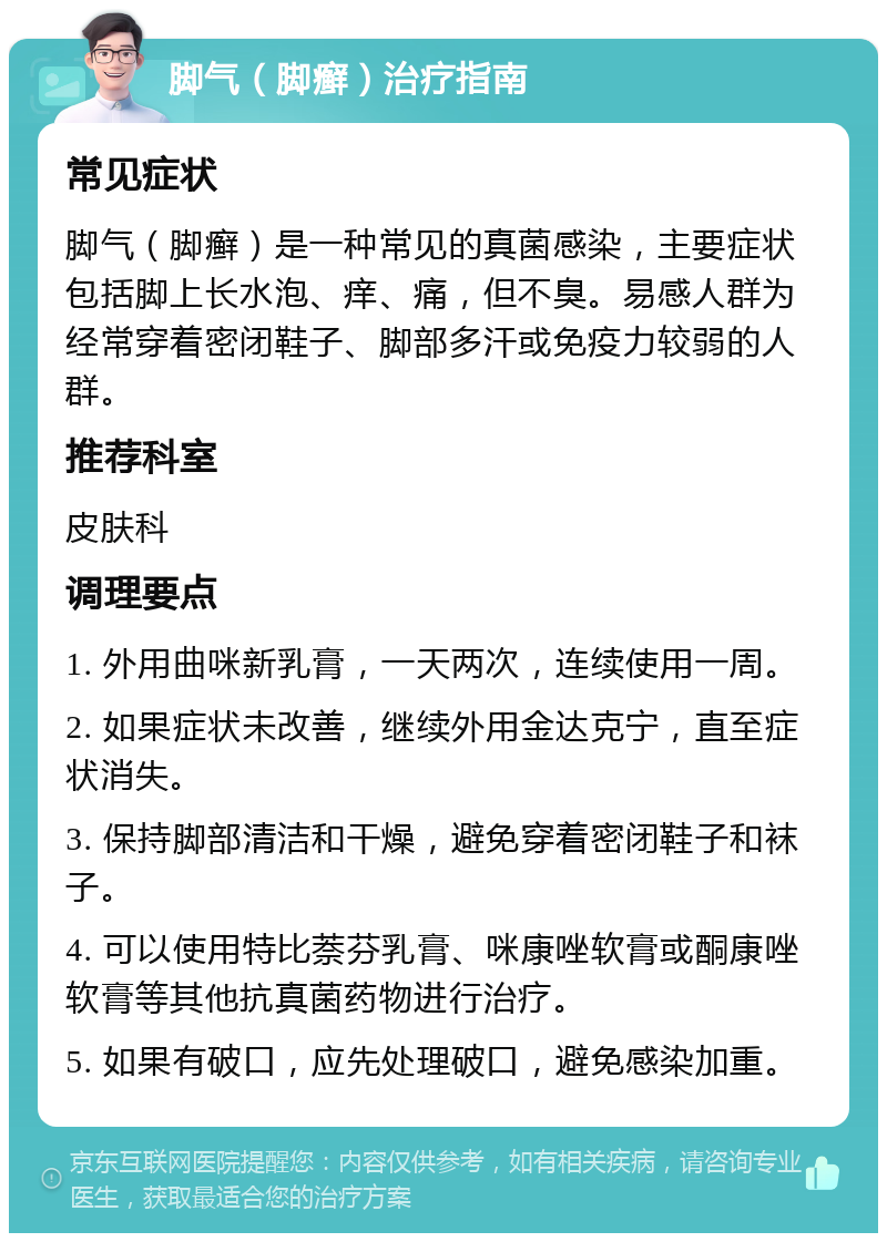 脚气（脚癣）治疗指南 常见症状 脚气（脚癣）是一种常见的真菌感染，主要症状包括脚上长水泡、痒、痛，但不臭。易感人群为经常穿着密闭鞋子、脚部多汗或免疫力较弱的人群。 推荐科室 皮肤科 调理要点 1. 外用曲咪新乳膏，一天两次，连续使用一周。 2. 如果症状未改善，继续外用金达克宁，直至症状消失。 3. 保持脚部清洁和干燥，避免穿着密闭鞋子和袜子。 4. 可以使用特比萘芬乳膏、咪康唑软膏或酮康唑软膏等其他抗真菌药物进行治疗。 5. 如果有破口，应先处理破口，避免感染加重。