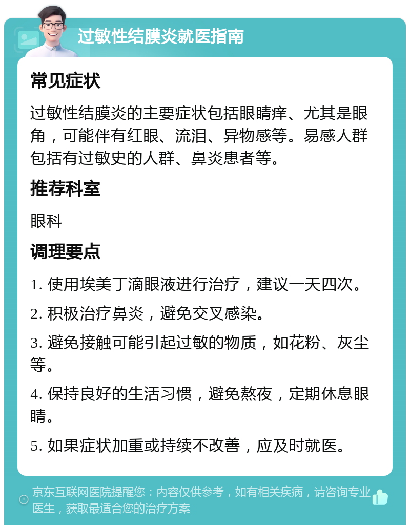 过敏性结膜炎就医指南 常见症状 过敏性结膜炎的主要症状包括眼睛痒、尤其是眼角，可能伴有红眼、流泪、异物感等。易感人群包括有过敏史的人群、鼻炎患者等。 推荐科室 眼科 调理要点 1. 使用埃美丁滴眼液进行治疗，建议一天四次。 2. 积极治疗鼻炎，避免交叉感染。 3. 避免接触可能引起过敏的物质，如花粉、灰尘等。 4. 保持良好的生活习惯，避免熬夜，定期休息眼睛。 5. 如果症状加重或持续不改善，应及时就医。