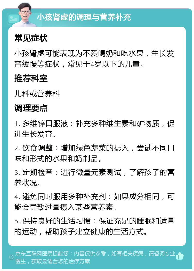 小孩肾虚的调理与营养补充 常见症状 小孩肾虚可能表现为不爱喝奶和吃水果，生长发育缓慢等症状，常见于4岁以下的儿童。 推荐科室 儿科或营养科 调理要点 1. 多维锌口服液：补充多种维生素和矿物质，促进生长发育。 2. 饮食调整：增加绿色蔬菜的摄入，尝试不同口味和形式的水果和奶制品。 3. 定期检查：进行微量元素测试，了解孩子的营养状况。 4. 避免同时服用多种补充剂：如果成分相同，可能会导致过量摄入某些营养素。 5. 保持良好的生活习惯：保证充足的睡眠和适量的运动，帮助孩子建立健康的生活方式。