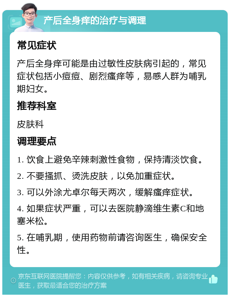 产后全身痒的治疗与调理 常见症状 产后全身痒可能是由过敏性皮肤病引起的，常见症状包括小痘痘、剧烈瘙痒等，易感人群为哺乳期妇女。 推荐科室 皮肤科 调理要点 1. 饮食上避免辛辣刺激性食物，保持清淡饮食。 2. 不要搔抓、烫洗皮肤，以免加重症状。 3. 可以外涂尤卓尔每天两次，缓解瘙痒症状。 4. 如果症状严重，可以去医院静滴维生素C和地塞米松。 5. 在哺乳期，使用药物前请咨询医生，确保安全性。