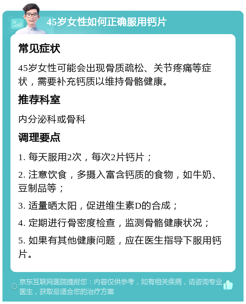 45岁女性如何正确服用钙片 常见症状 45岁女性可能会出现骨质疏松、关节疼痛等症状，需要补充钙质以维持骨骼健康。 推荐科室 内分泌科或骨科 调理要点 1. 每天服用2次，每次2片钙片； 2. 注意饮食，多摄入富含钙质的食物，如牛奶、豆制品等； 3. 适量晒太阳，促进维生素D的合成； 4. 定期进行骨密度检查，监测骨骼健康状况； 5. 如果有其他健康问题，应在医生指导下服用钙片。