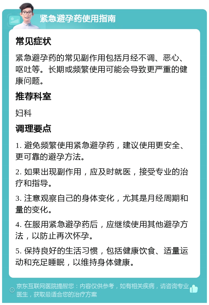 紧急避孕药使用指南 常见症状 紧急避孕药的常见副作用包括月经不调、恶心、呕吐等。长期或频繁使用可能会导致更严重的健康问题。 推荐科室 妇科 调理要点 1. 避免频繁使用紧急避孕药，建议使用更安全、更可靠的避孕方法。 2. 如果出现副作用，应及时就医，接受专业的治疗和指导。 3. 注意观察自己的身体变化，尤其是月经周期和量的变化。 4. 在服用紧急避孕药后，应继续使用其他避孕方法，以防止再次怀孕。 5. 保持良好的生活习惯，包括健康饮食、适量运动和充足睡眠，以维持身体健康。