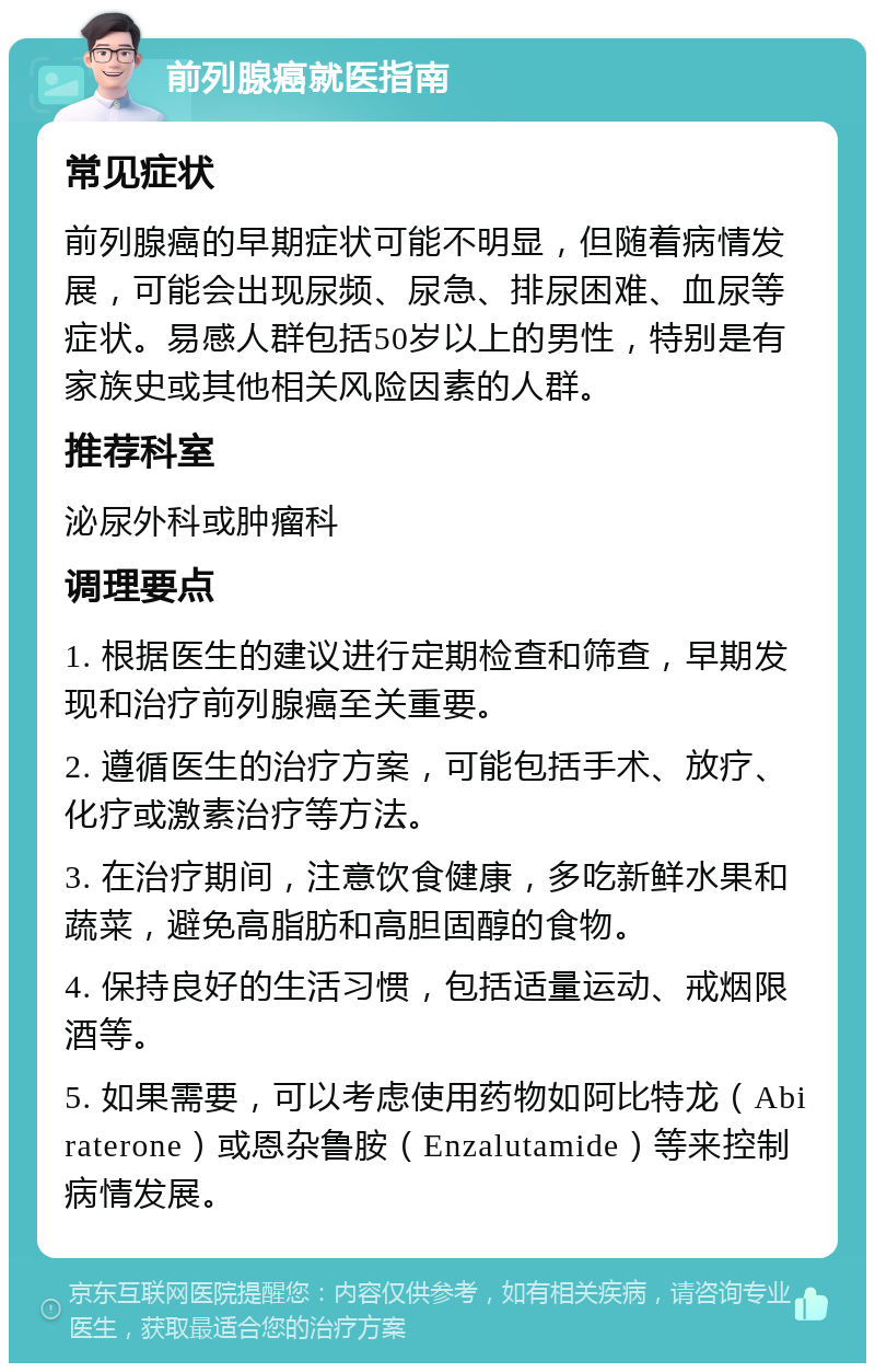 前列腺癌就医指南 常见症状 前列腺癌的早期症状可能不明显，但随着病情发展，可能会出现尿频、尿急、排尿困难、血尿等症状。易感人群包括50岁以上的男性，特别是有家族史或其他相关风险因素的人群。 推荐科室 泌尿外科或肿瘤科 调理要点 1. 根据医生的建议进行定期检查和筛查，早期发现和治疗前列腺癌至关重要。 2. 遵循医生的治疗方案，可能包括手术、放疗、化疗或激素治疗等方法。 3. 在治疗期间，注意饮食健康，多吃新鲜水果和蔬菜，避免高脂肪和高胆固醇的食物。 4. 保持良好的生活习惯，包括适量运动、戒烟限酒等。 5. 如果需要，可以考虑使用药物如阿比特龙（Abiraterone）或恩杂鲁胺（Enzalutamide）等来控制病情发展。