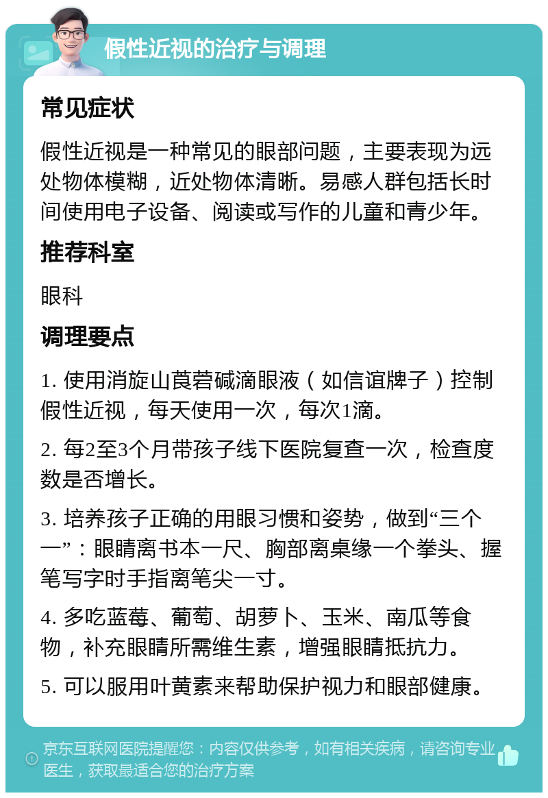 假性近视的治疗与调理 常见症状 假性近视是一种常见的眼部问题，主要表现为远处物体模糊，近处物体清晰。易感人群包括长时间使用电子设备、阅读或写作的儿童和青少年。 推荐科室 眼科 调理要点 1. 使用消旋山莨菪碱滴眼液（如信谊牌子）控制假性近视，每天使用一次，每次1滴。 2. 每2至3个月带孩子线下医院复查一次，检查度数是否增长。 3. 培养孩子正确的用眼习惯和姿势，做到“三个一”：眼睛离书本一尺、胸部离桌缘一个拳头、握笔写字时手指离笔尖一寸。 4. 多吃蓝莓、葡萄、胡萝卜、玉米、南瓜等食物，补充眼睛所需维生素，增强眼睛抵抗力。 5. 可以服用叶黄素来帮助保护视力和眼部健康。