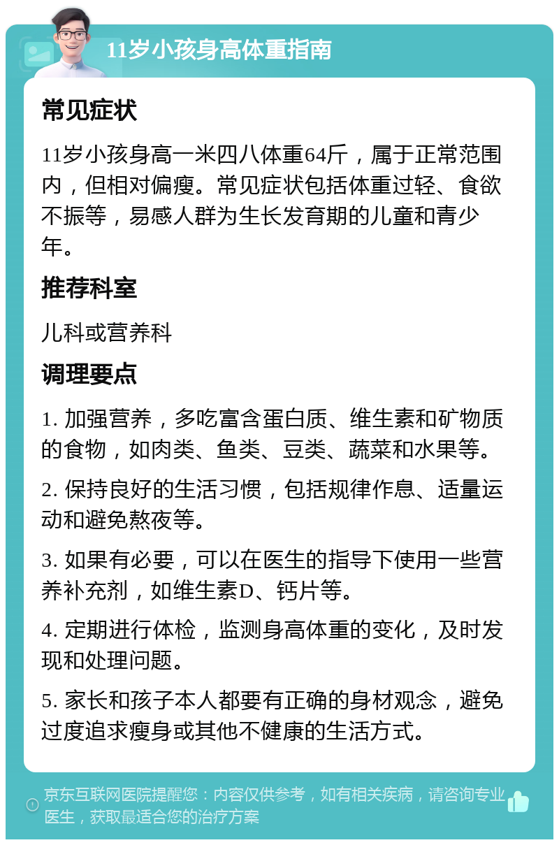 11岁小孩身高体重指南 常见症状 11岁小孩身高一米四八体重64斤，属于正常范围内，但相对偏瘦。常见症状包括体重过轻、食欲不振等，易感人群为生长发育期的儿童和青少年。 推荐科室 儿科或营养科 调理要点 1. 加强营养，多吃富含蛋白质、维生素和矿物质的食物，如肉类、鱼类、豆类、蔬菜和水果等。 2. 保持良好的生活习惯，包括规律作息、适量运动和避免熬夜等。 3. 如果有必要，可以在医生的指导下使用一些营养补充剂，如维生素D、钙片等。 4. 定期进行体检，监测身高体重的变化，及时发现和处理问题。 5. 家长和孩子本人都要有正确的身材观念，避免过度追求瘦身或其他不健康的生活方式。