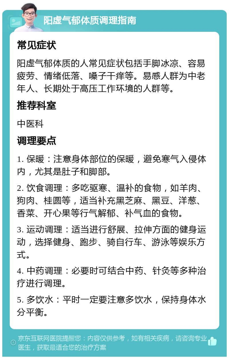 阳虚气郁体质调理指南 常见症状 阳虚气郁体质的人常见症状包括手脚冰凉、容易疲劳、情绪低落、嗓子干痒等。易感人群为中老年人、长期处于高压工作环境的人群等。 推荐科室 中医科 调理要点 1. 保暖：注意身体部位的保暖，避免寒气入侵体内，尤其是肚子和脚部。 2. 饮食调理：多吃驱寒、温补的食物，如羊肉、狗肉、桂圆等，适当补充黑芝麻、黑豆、洋葱、香菜、开心果等行气解郁、补气血的食物。 3. 运动调理：适当进行舒展、拉伸方面的健身运动，选择健身、跑步、骑自行车、游泳等娱乐方式。 4. 中药调理：必要时可结合中药、针灸等多种治疗进行调理。 5. 多饮水：平时一定要注意多饮水，保持身体水分平衡。