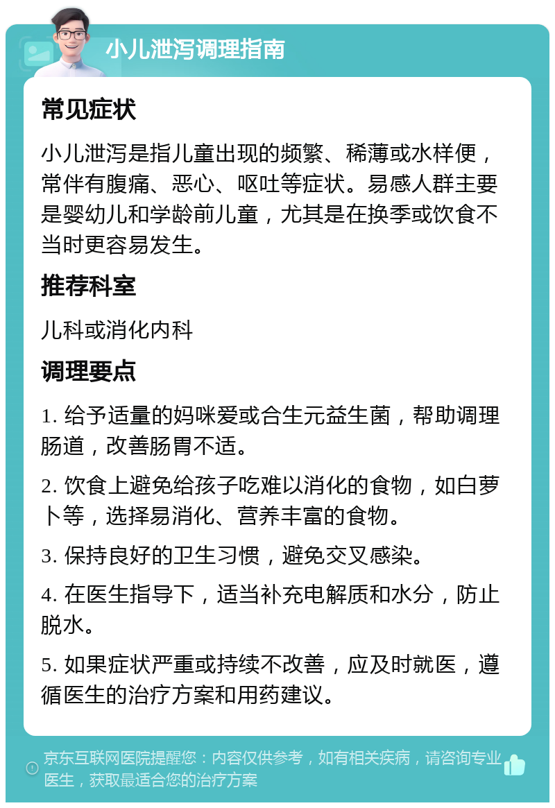 小儿泄泻调理指南 常见症状 小儿泄泻是指儿童出现的频繁、稀薄或水样便，常伴有腹痛、恶心、呕吐等症状。易感人群主要是婴幼儿和学龄前儿童，尤其是在换季或饮食不当时更容易发生。 推荐科室 儿科或消化内科 调理要点 1. 给予适量的妈咪爱或合生元益生菌，帮助调理肠道，改善肠胃不适。 2. 饮食上避免给孩子吃难以消化的食物，如白萝卜等，选择易消化、营养丰富的食物。 3. 保持良好的卫生习惯，避免交叉感染。 4. 在医生指导下，适当补充电解质和水分，防止脱水。 5. 如果症状严重或持续不改善，应及时就医，遵循医生的治疗方案和用药建议。