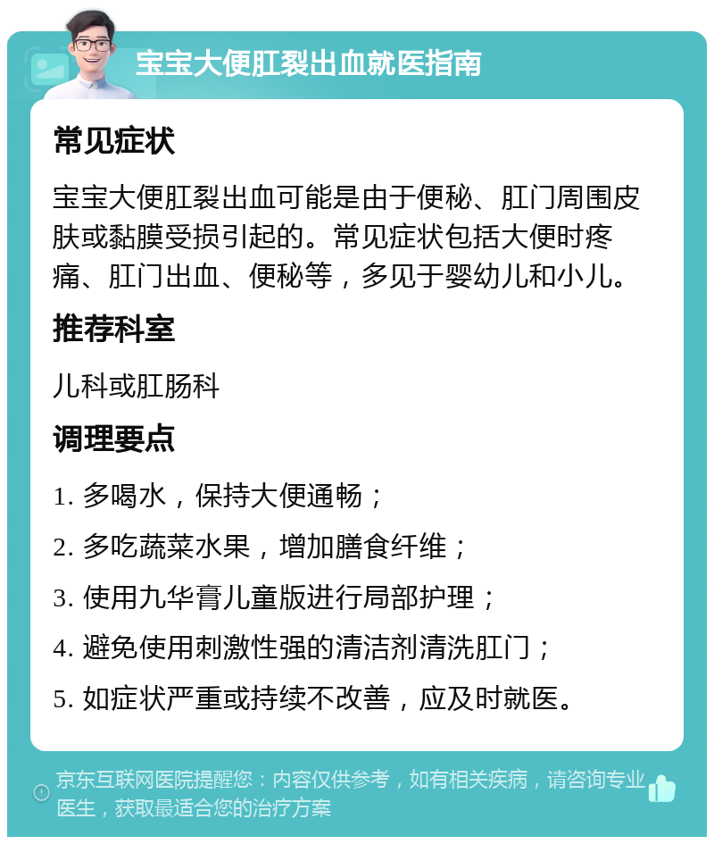 宝宝大便肛裂出血就医指南 常见症状 宝宝大便肛裂出血可能是由于便秘、肛门周围皮肤或黏膜受损引起的。常见症状包括大便时疼痛、肛门出血、便秘等，多见于婴幼儿和小儿。 推荐科室 儿科或肛肠科 调理要点 1. 多喝水，保持大便通畅； 2. 多吃蔬菜水果，增加膳食纤维； 3. 使用九华膏儿童版进行局部护理； 4. 避免使用刺激性强的清洁剂清洗肛门； 5. 如症状严重或持续不改善，应及时就医。