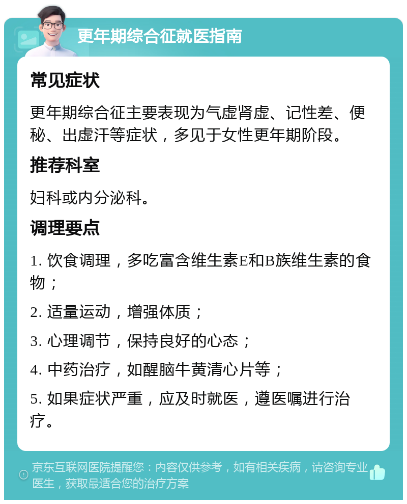 更年期综合征就医指南 常见症状 更年期综合征主要表现为气虚肾虚、记性差、便秘、出虚汗等症状，多见于女性更年期阶段。 推荐科室 妇科或内分泌科。 调理要点 1. 饮食调理，多吃富含维生素E和B族维生素的食物； 2. 适量运动，增强体质； 3. 心理调节，保持良好的心态； 4. 中药治疗，如醒脑牛黄清心片等； 5. 如果症状严重，应及时就医，遵医嘱进行治疗。