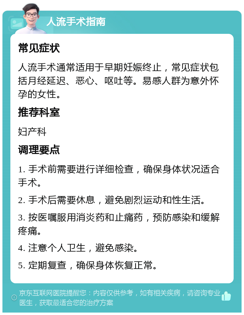 人流手术指南 常见症状 人流手术通常适用于早期妊娠终止，常见症状包括月经延迟、恶心、呕吐等。易感人群为意外怀孕的女性。 推荐科室 妇产科 调理要点 1. 手术前需要进行详细检查，确保身体状况适合手术。 2. 手术后需要休息，避免剧烈运动和性生活。 3. 按医嘱服用消炎药和止痛药，预防感染和缓解疼痛。 4. 注意个人卫生，避免感染。 5. 定期复查，确保身体恢复正常。