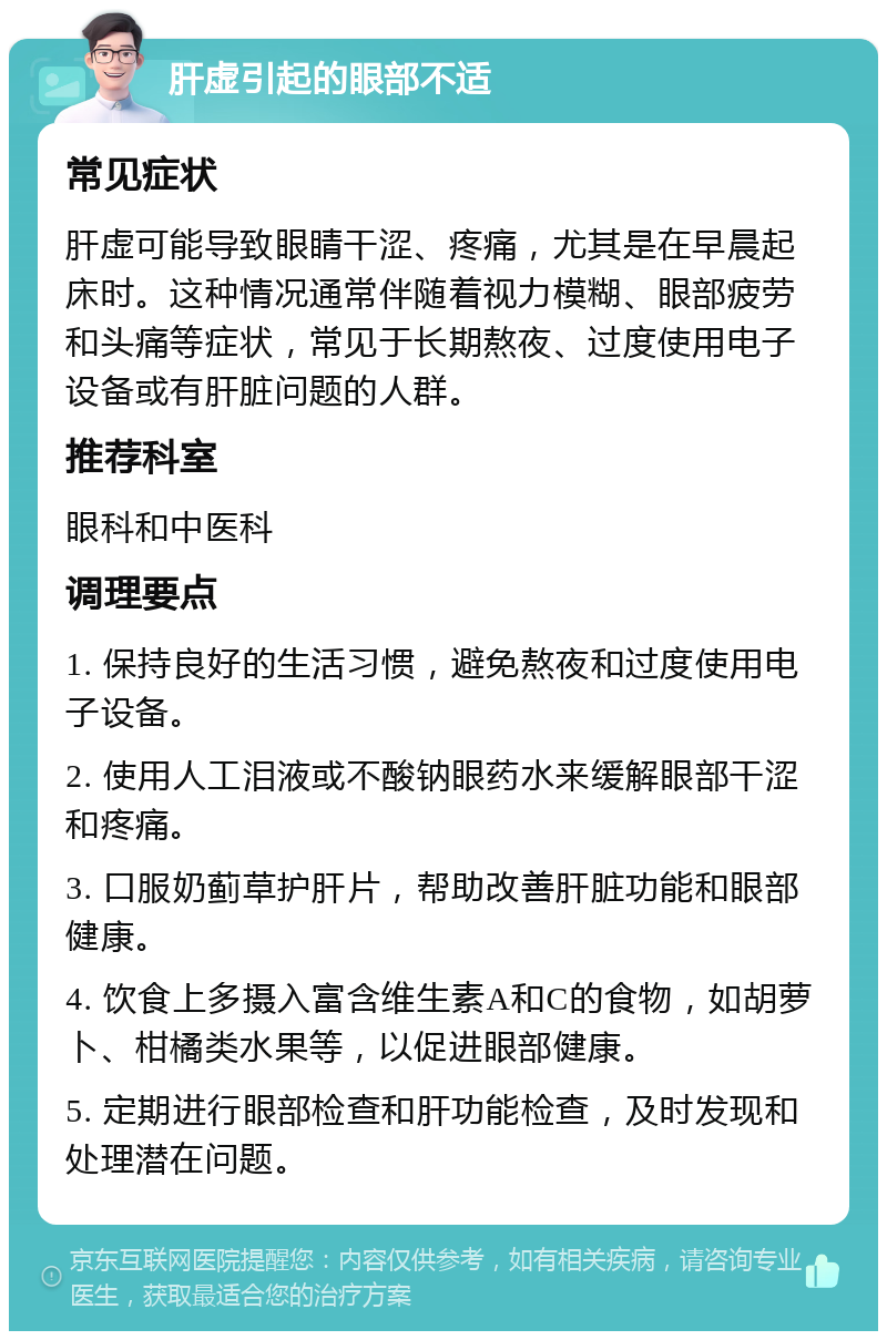 肝虚引起的眼部不适 常见症状 肝虚可能导致眼睛干涩、疼痛，尤其是在早晨起床时。这种情况通常伴随着视力模糊、眼部疲劳和头痛等症状，常见于长期熬夜、过度使用电子设备或有肝脏问题的人群。 推荐科室 眼科和中医科 调理要点 1. 保持良好的生活习惯，避免熬夜和过度使用电子设备。 2. 使用人工泪液或不酸钠眼药水来缓解眼部干涩和疼痛。 3. 口服奶蓟草护肝片，帮助改善肝脏功能和眼部健康。 4. 饮食上多摄入富含维生素A和C的食物，如胡萝卜、柑橘类水果等，以促进眼部健康。 5. 定期进行眼部检查和肝功能检查，及时发现和处理潜在问题。