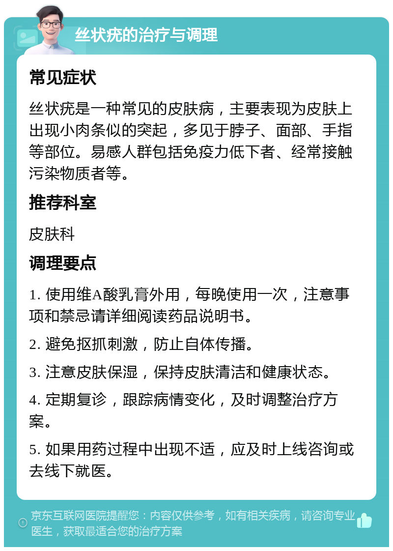 丝状疣的治疗与调理 常见症状 丝状疣是一种常见的皮肤病，主要表现为皮肤上出现小肉条似的突起，多见于脖子、面部、手指等部位。易感人群包括免疫力低下者、经常接触污染物质者等。 推荐科室 皮肤科 调理要点 1. 使用维A酸乳膏外用，每晚使用一次，注意事项和禁忌请详细阅读药品说明书。 2. 避免抠抓刺激，防止自体传播。 3. 注意皮肤保湿，保持皮肤清洁和健康状态。 4. 定期复诊，跟踪病情变化，及时调整治疗方案。 5. 如果用药过程中出现不适，应及时上线咨询或去线下就医。