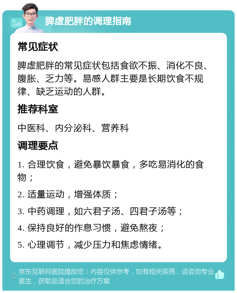 脾虚肥胖的调理指南 常见症状 脾虚肥胖的常见症状包括食欲不振、消化不良、腹胀、乏力等。易感人群主要是长期饮食不规律、缺乏运动的人群。 推荐科室 中医科、内分泌科、营养科 调理要点 1. 合理饮食，避免暴饮暴食，多吃易消化的食物； 2. 适量运动，增强体质； 3. 中药调理，如六君子汤、四君子汤等； 4. 保持良好的作息习惯，避免熬夜； 5. 心理调节，减少压力和焦虑情绪。