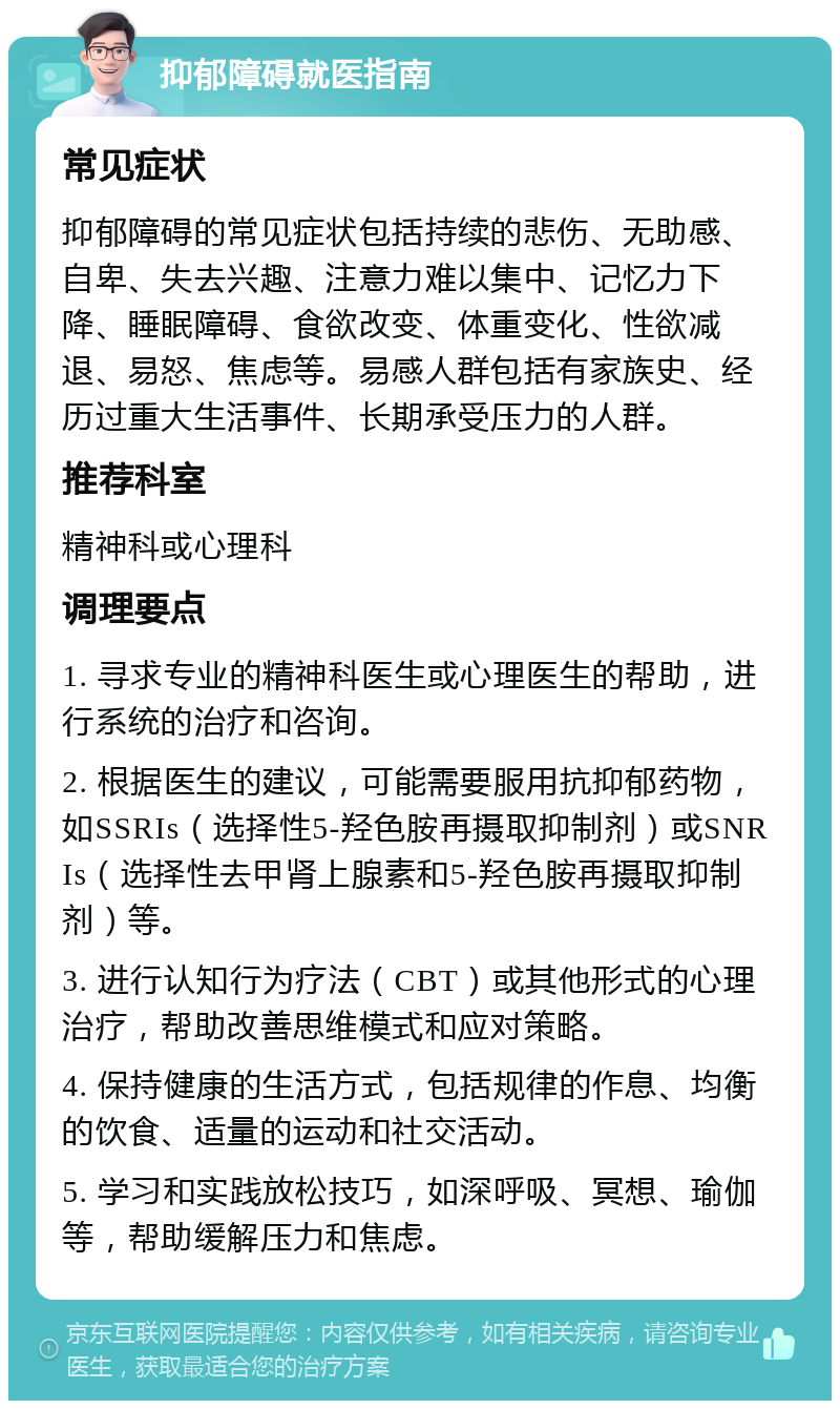 抑郁障碍就医指南 常见症状 抑郁障碍的常见症状包括持续的悲伤、无助感、自卑、失去兴趣、注意力难以集中、记忆力下降、睡眠障碍、食欲改变、体重变化、性欲减退、易怒、焦虑等。易感人群包括有家族史、经历过重大生活事件、长期承受压力的人群。 推荐科室 精神科或心理科 调理要点 1. 寻求专业的精神科医生或心理医生的帮助，进行系统的治疗和咨询。 2. 根据医生的建议，可能需要服用抗抑郁药物，如SSRIs（选择性5-羟色胺再摄取抑制剂）或SNRIs（选择性去甲肾上腺素和5-羟色胺再摄取抑制剂）等。 3. 进行认知行为疗法（CBT）或其他形式的心理治疗，帮助改善思维模式和应对策略。 4. 保持健康的生活方式，包括规律的作息、均衡的饮食、适量的运动和社交活动。 5. 学习和实践放松技巧，如深呼吸、冥想、瑜伽等，帮助缓解压力和焦虑。