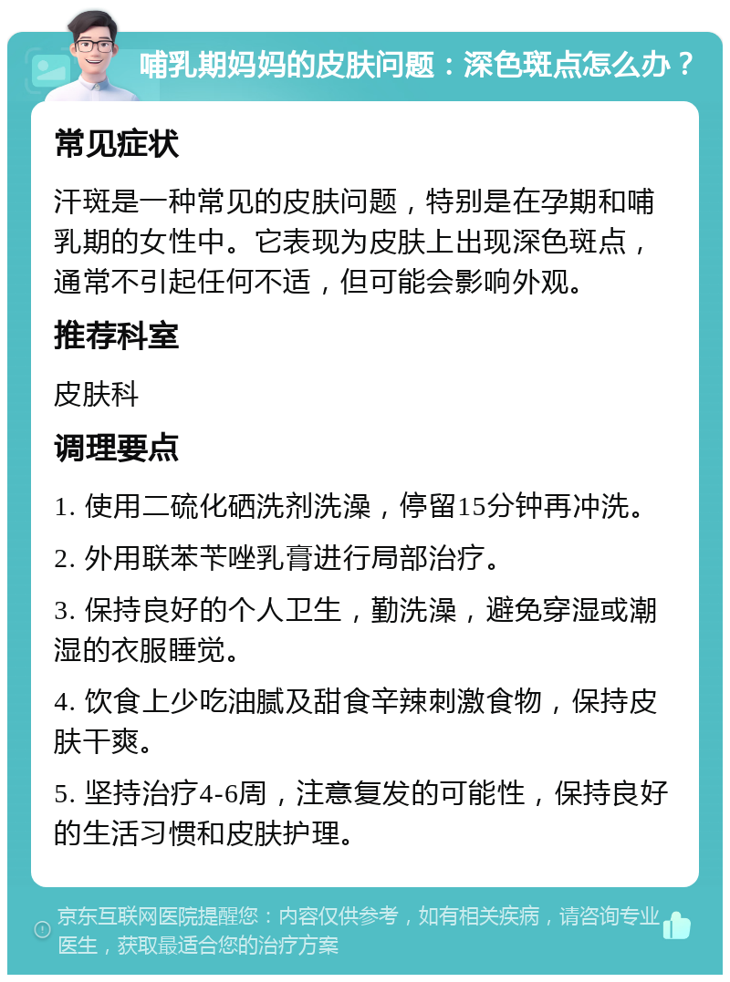 哺乳期妈妈的皮肤问题：深色斑点怎么办？ 常见症状 汗斑是一种常见的皮肤问题，特别是在孕期和哺乳期的女性中。它表现为皮肤上出现深色斑点，通常不引起任何不适，但可能会影响外观。 推荐科室 皮肤科 调理要点 1. 使用二硫化硒洗剂洗澡，停留15分钟再冲洗。 2. 外用联苯苄唑乳膏进行局部治疗。 3. 保持良好的个人卫生，勤洗澡，避免穿湿或潮湿的衣服睡觉。 4. 饮食上少吃油腻及甜食辛辣刺激食物，保持皮肤干爽。 5. 坚持治疗4-6周，注意复发的可能性，保持良好的生活习惯和皮肤护理。