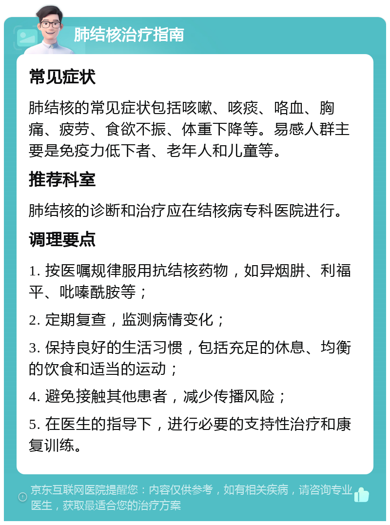 肺结核治疗指南 常见症状 肺结核的常见症状包括咳嗽、咳痰、咯血、胸痛、疲劳、食欲不振、体重下降等。易感人群主要是免疫力低下者、老年人和儿童等。 推荐科室 肺结核的诊断和治疗应在结核病专科医院进行。 调理要点 1. 按医嘱规律服用抗结核药物，如异烟肼、利福平、吡嗪酰胺等； 2. 定期复查，监测病情变化； 3. 保持良好的生活习惯，包括充足的休息、均衡的饮食和适当的运动； 4. 避免接触其他患者，减少传播风险； 5. 在医生的指导下，进行必要的支持性治疗和康复训练。