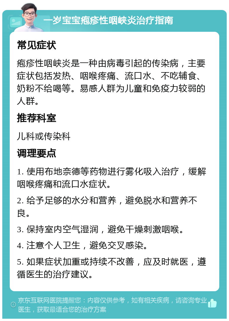 一岁宝宝疱疹性咽峡炎治疗指南 常见症状 疱疹性咽峡炎是一种由病毒引起的传染病，主要症状包括发热、咽喉疼痛、流口水、不吃辅食、奶粉不给喝等。易感人群为儿童和免疫力较弱的人群。 推荐科室 儿科或传染科 调理要点 1. 使用布地奈德等药物进行雾化吸入治疗，缓解咽喉疼痛和流口水症状。 2. 给予足够的水分和营养，避免脱水和营养不良。 3. 保持室内空气湿润，避免干燥刺激咽喉。 4. 注意个人卫生，避免交叉感染。 5. 如果症状加重或持续不改善，应及时就医，遵循医生的治疗建议。