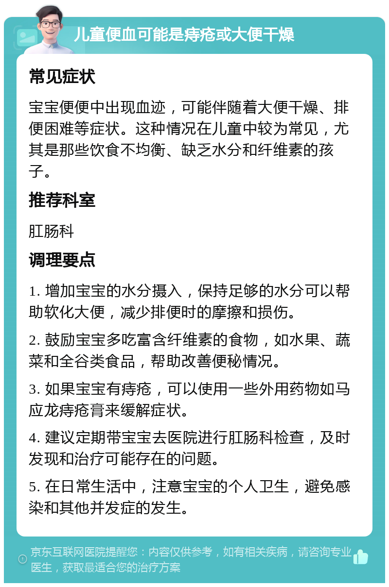 儿童便血可能是痔疮或大便干燥 常见症状 宝宝便便中出现血迹，可能伴随着大便干燥、排便困难等症状。这种情况在儿童中较为常见，尤其是那些饮食不均衡、缺乏水分和纤维素的孩子。 推荐科室 肛肠科 调理要点 1. 增加宝宝的水分摄入，保持足够的水分可以帮助软化大便，减少排便时的摩擦和损伤。 2. 鼓励宝宝多吃富含纤维素的食物，如水果、蔬菜和全谷类食品，帮助改善便秘情况。 3. 如果宝宝有痔疮，可以使用一些外用药物如马应龙痔疮膏来缓解症状。 4. 建议定期带宝宝去医院进行肛肠科检查，及时发现和治疗可能存在的问题。 5. 在日常生活中，注意宝宝的个人卫生，避免感染和其他并发症的发生。