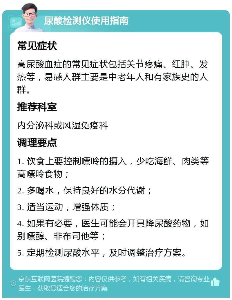 尿酸检测仪使用指南 常见症状 高尿酸血症的常见症状包括关节疼痛、红肿、发热等，易感人群主要是中老年人和有家族史的人群。 推荐科室 内分泌科或风湿免疫科 调理要点 1. 饮食上要控制嘌呤的摄入，少吃海鲜、肉类等高嘌呤食物； 2. 多喝水，保持良好的水分代谢； 3. 适当运动，增强体质； 4. 如果有必要，医生可能会开具降尿酸药物，如别嘌醇、非布司他等； 5. 定期检测尿酸水平，及时调整治疗方案。