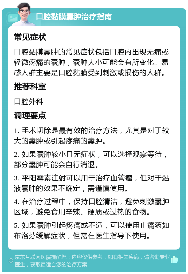 口腔黏膜囊肿治疗指南 常见症状 口腔黏膜囊肿的常见症状包括口腔内出现无痛或轻微疼痛的囊肿，囊肿大小可能会有所变化。易感人群主要是口腔黏膜受到刺激或损伤的人群。 推荐科室 口腔外科 调理要点 1. 手术切除是最有效的治疗方法，尤其是对于较大的囊肿或引起疼痛的囊肿。 2. 如果囊肿较小且无症状，可以选择观察等待，部分囊肿可能会自行消退。 3. 平阳霉素注射可以用于治疗血管瘤，但对于黏液囊肿的效果不确定，需谨慎使用。 4. 在治疗过程中，保持口腔清洁，避免刺激囊肿区域，避免食用辛辣、硬质或过热的食物。 5. 如果囊肿引起疼痛或不适，可以使用止痛药如布洛芬缓解症状，但需在医生指导下使用。