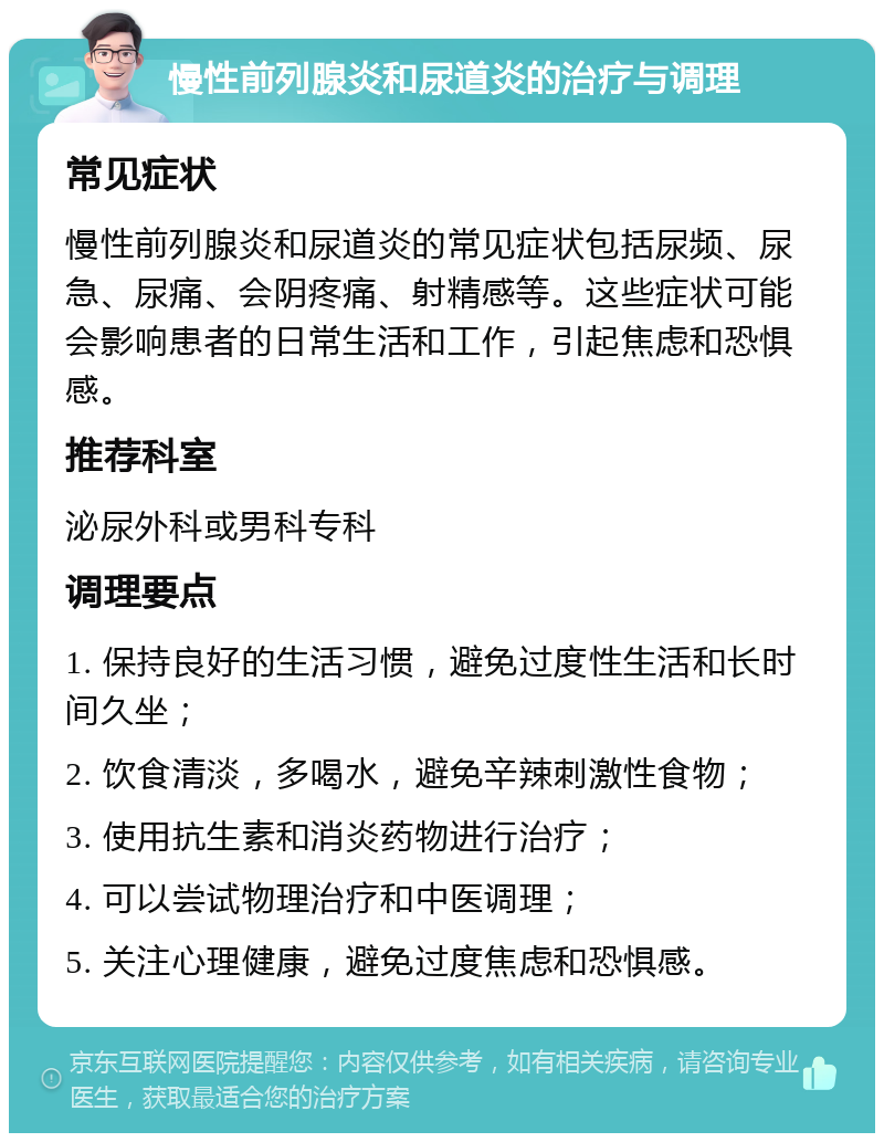 慢性前列腺炎和尿道炎的治疗与调理 常见症状 慢性前列腺炎和尿道炎的常见症状包括尿频、尿急、尿痛、会阴疼痛、射精感等。这些症状可能会影响患者的日常生活和工作，引起焦虑和恐惧感。 推荐科室 泌尿外科或男科专科 调理要点 1. 保持良好的生活习惯，避免过度性生活和长时间久坐； 2. 饮食清淡，多喝水，避免辛辣刺激性食物； 3. 使用抗生素和消炎药物进行治疗； 4. 可以尝试物理治疗和中医调理； 5. 关注心理健康，避免过度焦虑和恐惧感。