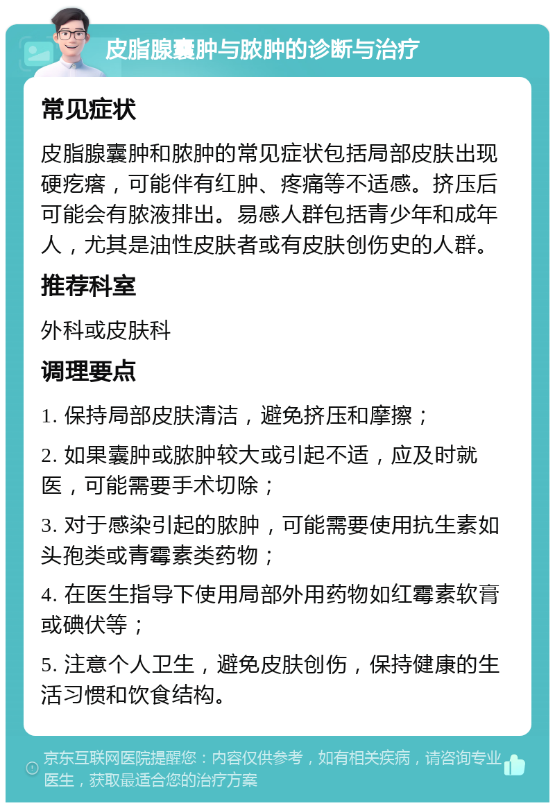 皮脂腺囊肿与脓肿的诊断与治疗 常见症状 皮脂腺囊肿和脓肿的常见症状包括局部皮肤出现硬疙瘩，可能伴有红肿、疼痛等不适感。挤压后可能会有脓液排出。易感人群包括青少年和成年人，尤其是油性皮肤者或有皮肤创伤史的人群。 推荐科室 外科或皮肤科 调理要点 1. 保持局部皮肤清洁，避免挤压和摩擦； 2. 如果囊肿或脓肿较大或引起不适，应及时就医，可能需要手术切除； 3. 对于感染引起的脓肿，可能需要使用抗生素如头孢类或青霉素类药物； 4. 在医生指导下使用局部外用药物如红霉素软膏或碘伏等； 5. 注意个人卫生，避免皮肤创伤，保持健康的生活习惯和饮食结构。