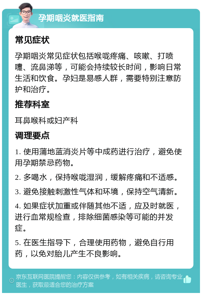 孕期咽炎就医指南 常见症状 孕期咽炎常见症状包括喉咙疼痛、咳嗽、打喷嚏、流鼻涕等，可能会持续较长时间，影响日常生活和饮食。孕妇是易感人群，需要特别注意防护和治疗。 推荐科室 耳鼻喉科或妇产科 调理要点 1. 使用蒲地蓝消炎片等中成药进行治疗，避免使用孕期禁忌药物。 2. 多喝水，保持喉咙湿润，缓解疼痛和不适感。 3. 避免接触刺激性气体和环境，保持空气清新。 4. 如果症状加重或伴随其他不适，应及时就医，进行血常规检查，排除细菌感染等可能的并发症。 5. 在医生指导下，合理使用药物，避免自行用药，以免对胎儿产生不良影响。