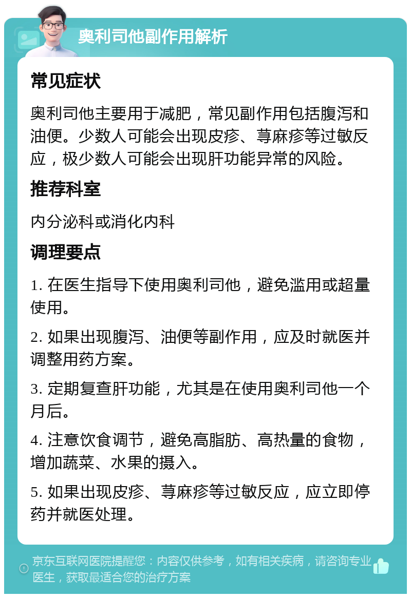 奥利司他副作用解析 常见症状 奥利司他主要用于减肥，常见副作用包括腹泻和油便。少数人可能会出现皮疹、荨麻疹等过敏反应，极少数人可能会出现肝功能异常的风险。 推荐科室 内分泌科或消化内科 调理要点 1. 在医生指导下使用奥利司他，避免滥用或超量使用。 2. 如果出现腹泻、油便等副作用，应及时就医并调整用药方案。 3. 定期复查肝功能，尤其是在使用奥利司他一个月后。 4. 注意饮食调节，避免高脂肪、高热量的食物，增加蔬菜、水果的摄入。 5. 如果出现皮疹、荨麻疹等过敏反应，应立即停药并就医处理。