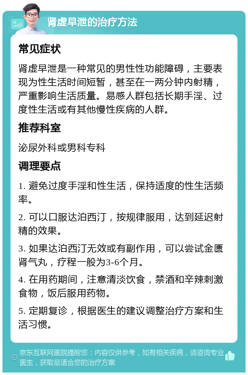 肾虚早泄的治疗方法 常见症状 肾虚早泄是一种常见的男性性功能障碍，主要表现为性生活时间短暂，甚至在一两分钟内射精，严重影响生活质量。易感人群包括长期手淫、过度性生活或有其他慢性疾病的人群。 推荐科室 泌尿外科或男科专科 调理要点 1. 避免过度手淫和性生活，保持适度的性生活频率。 2. 可以口服达泊西汀，按规律服用，达到延迟射精的效果。 3. 如果达泊西汀无效或有副作用，可以尝试金匮肾气丸，疗程一般为3-6个月。 4. 在用药期间，注意清淡饮食，禁酒和辛辣刺激食物，饭后服用药物。 5. 定期复诊，根据医生的建议调整治疗方案和生活习惯。