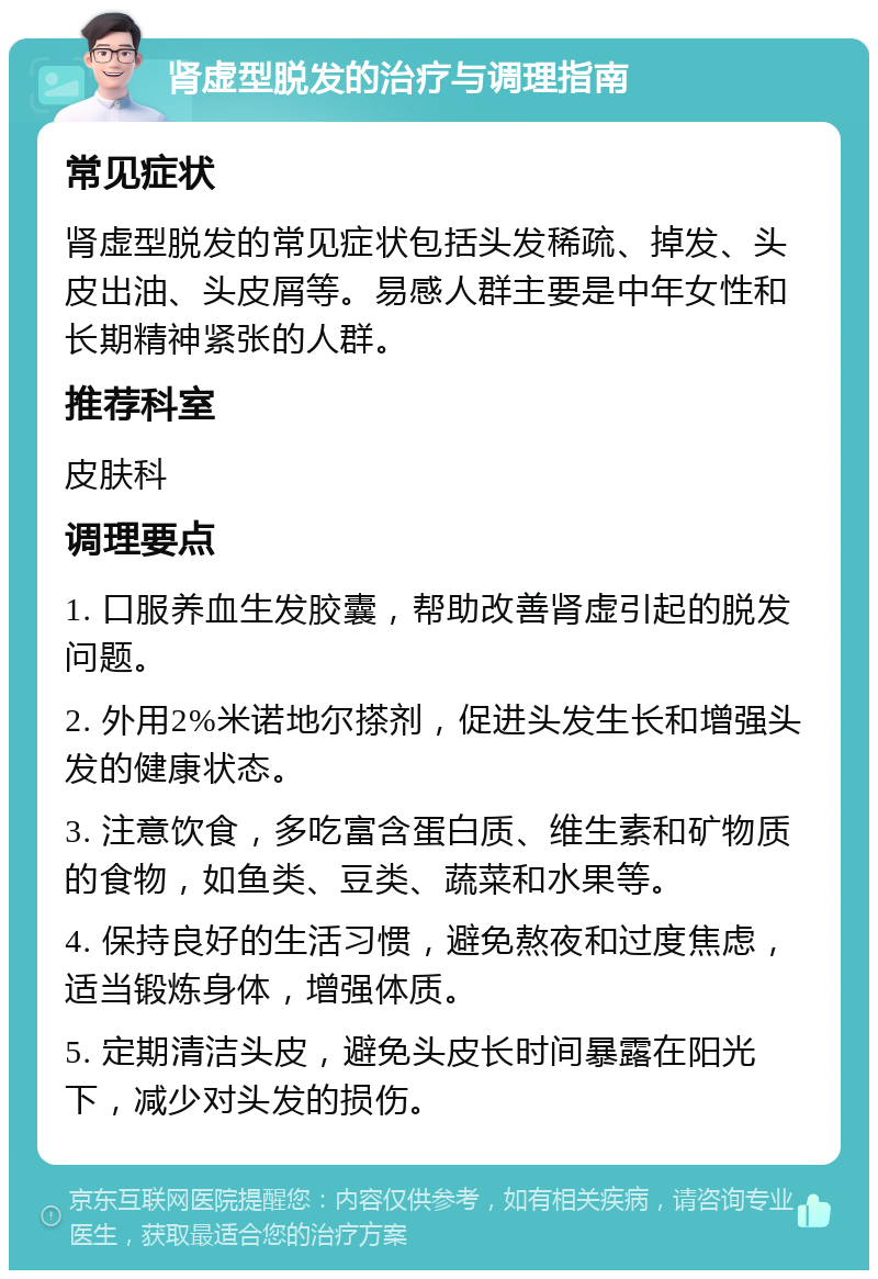 肾虚型脱发的治疗与调理指南 常见症状 肾虚型脱发的常见症状包括头发稀疏、掉发、头皮出油、头皮屑等。易感人群主要是中年女性和长期精神紧张的人群。 推荐科室 皮肤科 调理要点 1. 口服养血生发胶囊，帮助改善肾虚引起的脱发问题。 2. 外用2%米诺地尔搽剂，促进头发生长和增强头发的健康状态。 3. 注意饮食，多吃富含蛋白质、维生素和矿物质的食物，如鱼类、豆类、蔬菜和水果等。 4. 保持良好的生活习惯，避免熬夜和过度焦虑，适当锻炼身体，增强体质。 5. 定期清洁头皮，避免头皮长时间暴露在阳光下，减少对头发的损伤。