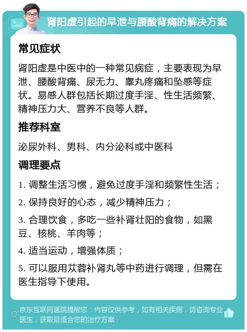 肾阳虚引起的早泄与腰酸背痛的解决方案 常见症状 肾阳虚是中医中的一种常见病症，主要表现为早泄、腰酸背痛、尿无力、睾丸疼痛和坠感等症状。易感人群包括长期过度手淫、性生活频繁、精神压力大、营养不良等人群。 推荐科室 泌尿外科、男科、内分泌科或中医科 调理要点 1. 调整生活习惯，避免过度手淫和频繁性生活； 2. 保持良好的心态，减少精神压力； 3. 合理饮食，多吃一些补肾壮阳的食物，如黑豆、核桃、羊肉等； 4. 适当运动，增强体质； 5. 可以服用苁蓉补肾丸等中药进行调理，但需在医生指导下使用。