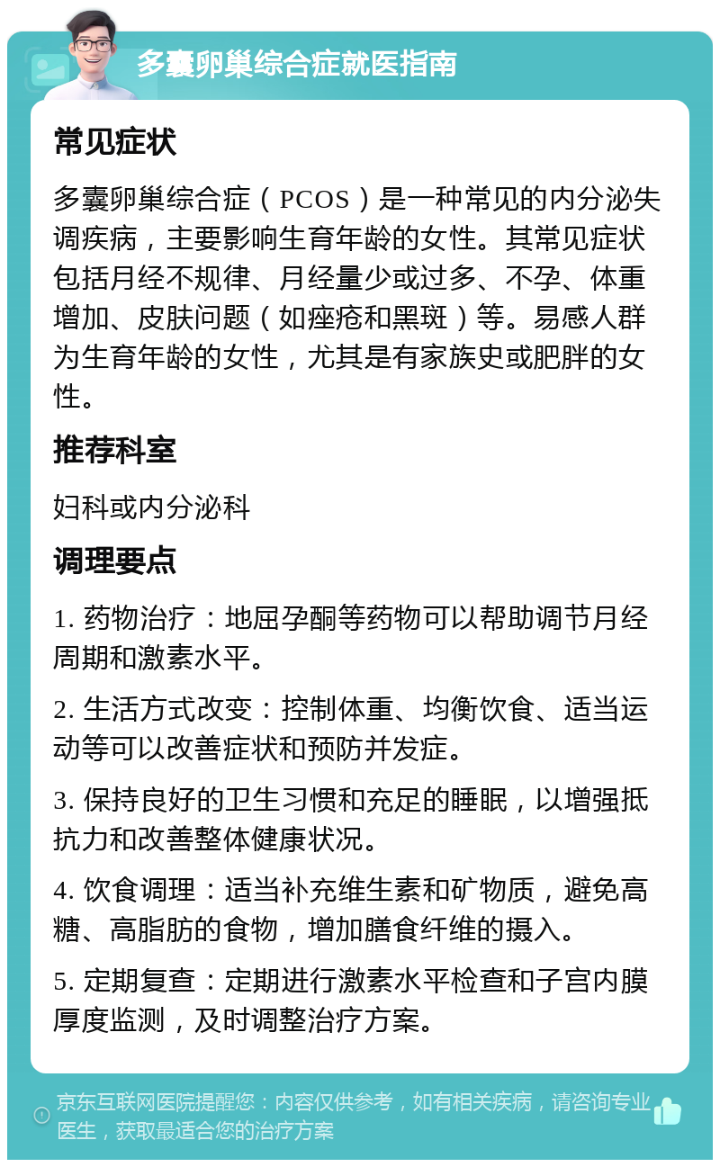 多囊卵巢综合症就医指南 常见症状 多囊卵巢综合症（PCOS）是一种常见的内分泌失调疾病，主要影响生育年龄的女性。其常见症状包括月经不规律、月经量少或过多、不孕、体重增加、皮肤问题（如痤疮和黑斑）等。易感人群为生育年龄的女性，尤其是有家族史或肥胖的女性。 推荐科室 妇科或内分泌科 调理要点 1. 药物治疗：地屈孕酮等药物可以帮助调节月经周期和激素水平。 2. 生活方式改变：控制体重、均衡饮食、适当运动等可以改善症状和预防并发症。 3. 保持良好的卫生习惯和充足的睡眠，以增强抵抗力和改善整体健康状况。 4. 饮食调理：适当补充维生素和矿物质，避免高糖、高脂肪的食物，增加膳食纤维的摄入。 5. 定期复查：定期进行激素水平检查和子宫内膜厚度监测，及时调整治疗方案。