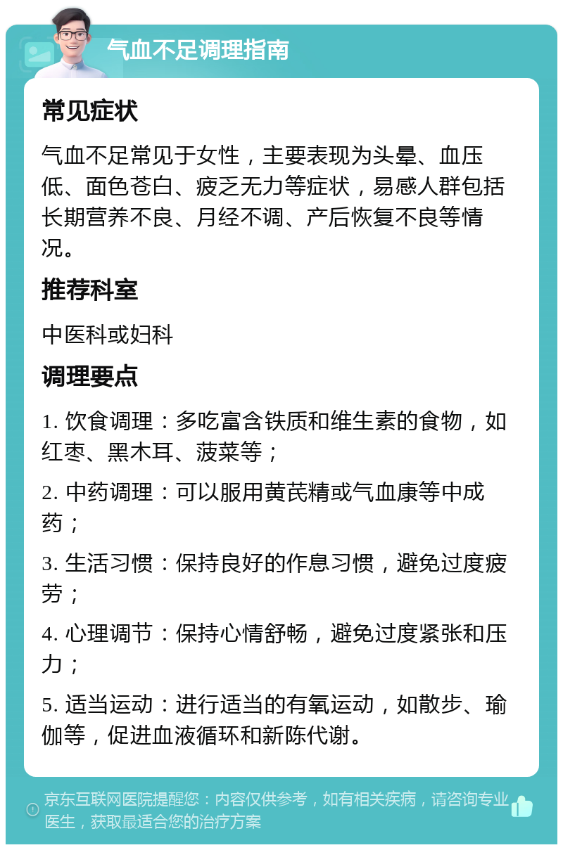 气血不足调理指南 常见症状 气血不足常见于女性，主要表现为头晕、血压低、面色苍白、疲乏无力等症状，易感人群包括长期营养不良、月经不调、产后恢复不良等情况。 推荐科室 中医科或妇科 调理要点 1. 饮食调理：多吃富含铁质和维生素的食物，如红枣、黑木耳、菠菜等； 2. 中药调理：可以服用黄芪精或气血康等中成药； 3. 生活习惯：保持良好的作息习惯，避免过度疲劳； 4. 心理调节：保持心情舒畅，避免过度紧张和压力； 5. 适当运动：进行适当的有氧运动，如散步、瑜伽等，促进血液循环和新陈代谢。