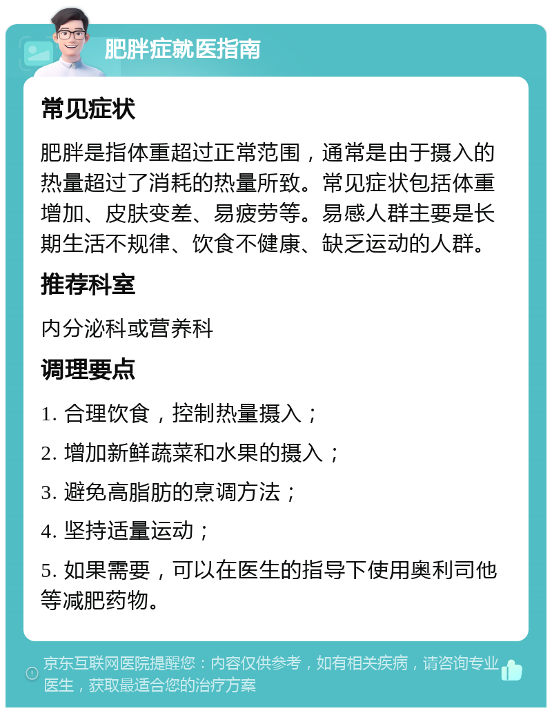 肥胖症就医指南 常见症状 肥胖是指体重超过正常范围，通常是由于摄入的热量超过了消耗的热量所致。常见症状包括体重增加、皮肤变差、易疲劳等。易感人群主要是长期生活不规律、饮食不健康、缺乏运动的人群。 推荐科室 内分泌科或营养科 调理要点 1. 合理饮食，控制热量摄入； 2. 增加新鲜蔬菜和水果的摄入； 3. 避免高脂肪的烹调方法； 4. 坚持适量运动； 5. 如果需要，可以在医生的指导下使用奥利司他等减肥药物。