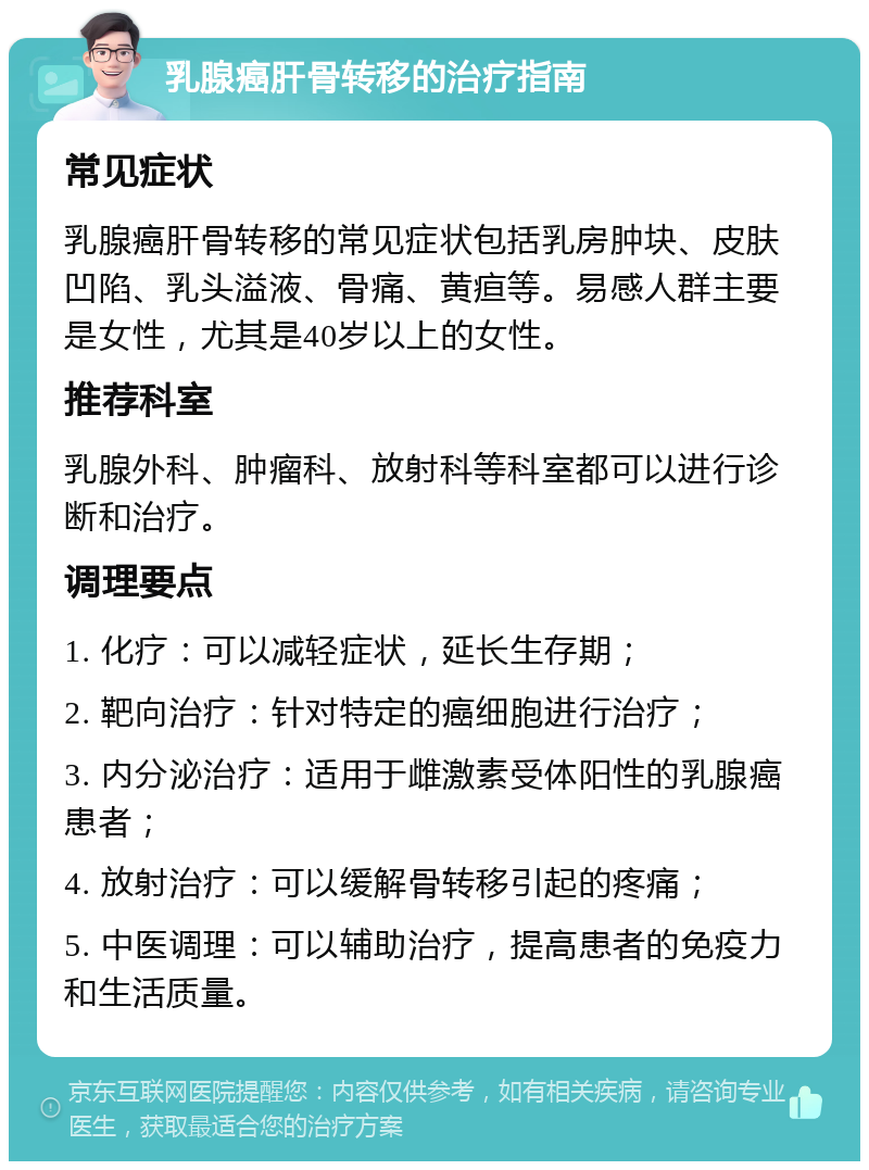 乳腺癌肝骨转移的治疗指南 常见症状 乳腺癌肝骨转移的常见症状包括乳房肿块、皮肤凹陷、乳头溢液、骨痛、黄疸等。易感人群主要是女性，尤其是40岁以上的女性。 推荐科室 乳腺外科、肿瘤科、放射科等科室都可以进行诊断和治疗。 调理要点 1. 化疗：可以减轻症状，延长生存期； 2. 靶向治疗：针对特定的癌细胞进行治疗； 3. 内分泌治疗：适用于雌激素受体阳性的乳腺癌患者； 4. 放射治疗：可以缓解骨转移引起的疼痛； 5. 中医调理：可以辅助治疗，提高患者的免疫力和生活质量。