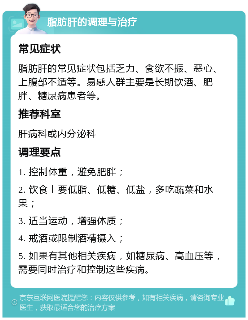 脂肪肝的调理与治疗 常见症状 脂肪肝的常见症状包括乏力、食欲不振、恶心、上腹部不适等。易感人群主要是长期饮酒、肥胖、糖尿病患者等。 推荐科室 肝病科或内分泌科 调理要点 1. 控制体重，避免肥胖； 2. 饮食上要低脂、低糖、低盐，多吃蔬菜和水果； 3. 适当运动，增强体质； 4. 戒酒或限制酒精摄入； 5. 如果有其他相关疾病，如糖尿病、高血压等，需要同时治疗和控制这些疾病。