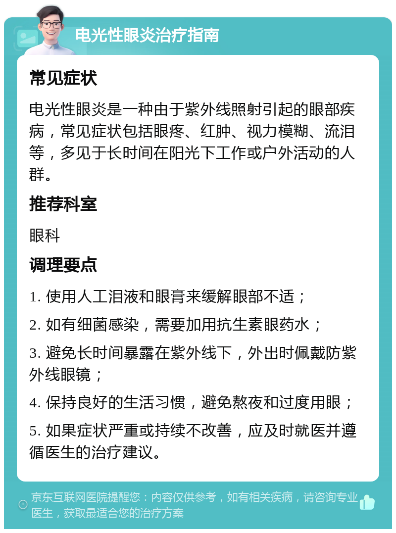 电光性眼炎治疗指南 常见症状 电光性眼炎是一种由于紫外线照射引起的眼部疾病，常见症状包括眼疼、红肿、视力模糊、流泪等，多见于长时间在阳光下工作或户外活动的人群。 推荐科室 眼科 调理要点 1. 使用人工泪液和眼膏来缓解眼部不适； 2. 如有细菌感染，需要加用抗生素眼药水； 3. 避免长时间暴露在紫外线下，外出时佩戴防紫外线眼镜； 4. 保持良好的生活习惯，避免熬夜和过度用眼； 5. 如果症状严重或持续不改善，应及时就医并遵循医生的治疗建议。