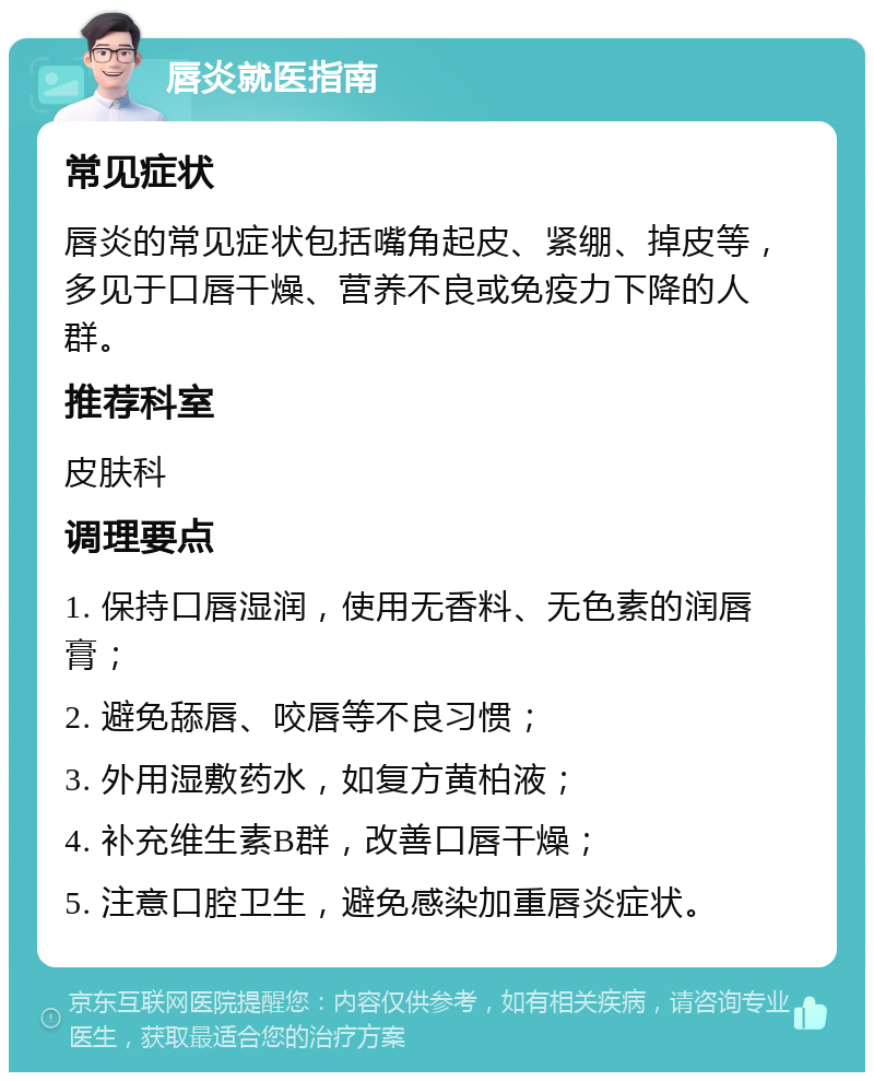 唇炎就医指南 常见症状 唇炎的常见症状包括嘴角起皮、紧绷、掉皮等，多见于口唇干燥、营养不良或免疫力下降的人群。 推荐科室 皮肤科 调理要点 1. 保持口唇湿润，使用无香料、无色素的润唇膏； 2. 避免舔唇、咬唇等不良习惯； 3. 外用湿敷药水，如复方黄柏液； 4. 补充维生素B群，改善口唇干燥； 5. 注意口腔卫生，避免感染加重唇炎症状。